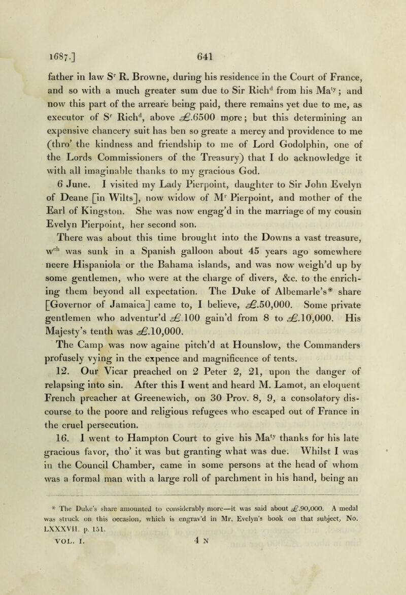 father in law S' R. Browne, during his residence in the Court of France, and so with a much greater sum due to Sir Rich^ from his Ma^^; and now this part of the arrear'e being paid, there remains yet due to me, as executor of S' Rich'*, above .^.6500 more; but this determining an expensive chancery suit has ben so greate a mercy and providence to me (thro’ the kindness and friendship to me of Lord Godolphin, one of the Lords Commissioners of the Treasury) that I do acknowledge it with all imaginable thanks to my gracious God. 6 June. I visited my Lady Pierpoint, daughter to Sir John Evelyn of Deane |]in Wilts]], now widow of M' Pierpoint, and mother of the Earl of Kingston. She was now engag’d in the marriage of my cousin Evelyn Pierpoint, her second son. There was about this time brought into the Downs a vast treasure, w'’‘ was sunk in a Spanish galloon about 45 years ago somewhere neere Hispaniola or the Bahama Islands, and was now weigh’d up by some gentlemen, who were at the charge of divers, &c. to the enrich- ing them beyond all expectation. The Duke of Albemarle’s* share [G overnor of Jamaica]] came to, I believe, .^.50,000. Some private gentlemen who adventur’d ^.100 gain’d from 8 to .^.10,000. His Majesty’s tenth was .^.10,000. The Camp was now agalne pitch’d at Hounslow, the Commanders profusely vying in the expence and magnificence of tents. 12. Our Vicar preached on 2 Peter 2, 21, upon the danger of relapsing Into sin. After this I went and heard M. Lamot, an eloquent French preacher at Greenewich, on 30 Prov. 8, 9, a consolatory dis- course to the poore and religious refugees who escaped out of France in the cruel persecution. 16. 1 went to Hampton Court to give his Ma^^ thanks for his late gracious favor, tho’ it was but granting what was due. Whilst I was in the Council Chamber, came in some persons at the head of whom was a formal man with a large roll of parchment in his hand, being an * Tlie Duke’s share amounted to considerably more—it was said about ^.90,000, A medal was struck on this occasion, which is engrav’d in Mr. Evelyn’s book on that subject, No. LXXXVII. p. 151. VOL. I. 4 N