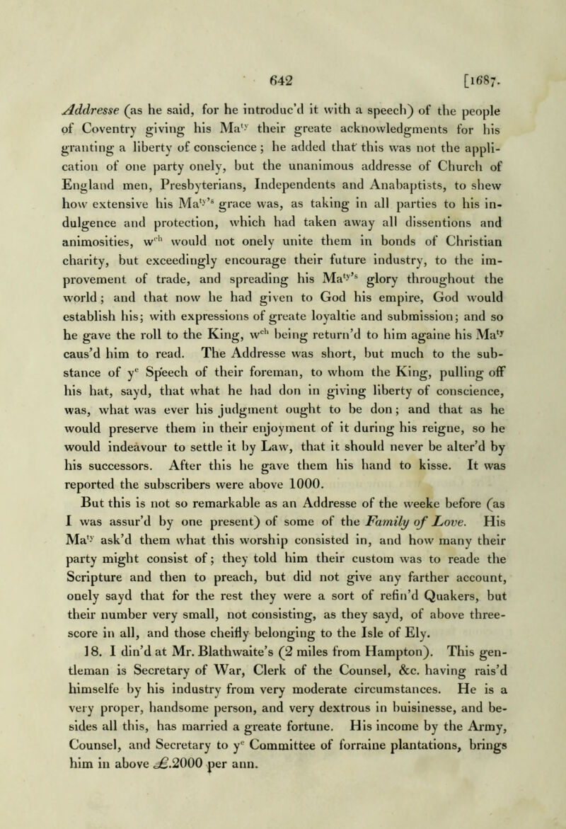 Addresse (as he said, for he introduc’d it with a speech) of the people of Coventry giving his Ma^^ their greate acknowledgments for his granting a liberty of conscience; he added that this was not the appli- cation of one party onely, but the unanimous addresse of Church of England men, Presbyterians, Independents and Anabaptists, to shew how extensive his Ma*>’® grace was, as taking in all parties to his in- dulgence and protection, which had taken away all dlssentlons and animosities, would not onely unite them in bonds of Christian charity, but exceedingly encourage their future Industry, to the im- provement of trade, and spreading his Ma*y’® glory throughout the world; and that now he had given to God his empire, God would establish his; with expressions of greate loyaltie and submission; and so he gave the roll to the King, w^'^ being return’d to him agalne his Ma‘y caus’d him to read. The Addresse was short, but much to the sub- stance of y® Speech of their foreman, to whom the King, pulling off his hat, sayd, that what he had don in giving liberty of conscience, was, what was ever his judgment ought to be don; and that as he would preserve them in their enjoyment of it during his relgne, so he would indeavour to settle it by Law, that it should never be alter’d by his successors. After this he gave them his hand to klsse. It was reported the subscribers were above 1000. But this is not so remarkable as an Addresse of the weeke before (as I was assur’d by one present) of some of the Family of Love. His Ma*>^ ask’d them what this worship consisted in, and how many their party might consist of; they told him their custom was to reade the Scripture and then to preach, but did not give any farther account, onely sayd that for the rest they were a sort of refin’d Quakers, but their number very small, not consisting, as they sayd, of above three- score in all, and those cheifly belonging to the Isle of Ely. 18. I din’d at Mr. Blathwaite’s (2 miles from Hampton). This gen- tleman is Secretary of War, Clerk of the Counsel, &c. having rais’d himselfe hy his industry from very moderate circumstances. He is a very proper, handsome person, and very dextrous in hulslnesse, and be- sides all this, has married a greate fortune. His income by the Army, Counsel, and Secretary to f Committee of forraine plantations, brings him in above .^.2000 per ann.