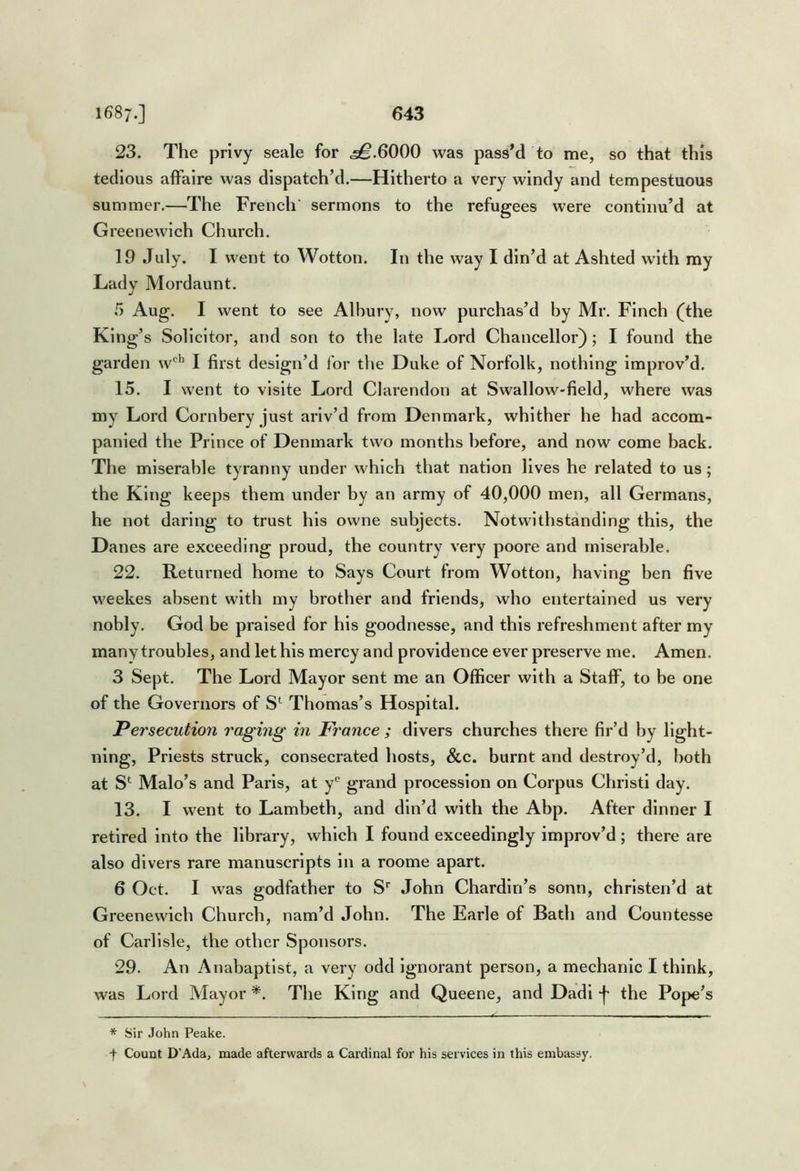 23. The privy seale for ^.6000 was passM to me, so that this tedious affaire was dispatch’d.—Hitherto a very windy and tempestuous summer.—The French' sermons to the refugees were continu’d at Greenewich Church. 19 July. I went to Wotton. In the way I din’d at Ashted with my Lady Mordaunt. 5 Aug. I went to see Albury, now purchas’d by Mr. Finch (^the King’s Solicitor, and son to the late Lord Chancellor); I found the garden w'^^ I first design’d for the Duke of Norfolk, nothing improv’d. 15. I went to vlslte Lord Clarendon at Swallow-field, where was my Lord Cornbery just ariv’d from Denmark, whither he had accom- panied the Prince of Denmark two months before, and now come back. The miserable tyranny under which that nation lives he related to us ; the King keeps them under by an army of 40,000 men, all Germans, he not daring to trust his owne subjects. Notwithstanding this, the Danes are exceeding proud, the country very poore and miserable. 22. Returned home to Says Court from Wotton, having ben five weekes absent with my brother and friends, who entertained us very nobly. God be praised for his goodnesse, and this refreshment after my many troubles, and let his mercy and providence ever preserve me. Amen. 3 Sept. The Lord Mayor sent me an Officer with a Staff, to be one of the Governors of S*^ Thomas’s Hospital. Persecution raging in France ; divers churches there fir’d by light- ning, Priests struck, consecrated hosts, &c. burnt and destroy’d, both at S*^ Malo’s and Paris, at y® grand procession on Corpus Christ! day. 13. I went to Lambeth, and din’d with the Abp. After dinner I retired into the library, which I found exceedingly improv’d ; there are also divers rare manuscripts in a roome apart. 6 Oct. I was godfather to S'' John Chardin’s sonn, christen’d at Greenewich Church, nam’d John. The Earle of Bath and Countesse of Carlisle, the other Sponsors. 29. An Anabaptist, a very odd ignorant person, a mechanic I think, was Lord Mayor *. The King and Queene, and Dadl the Pope’s * Sir John Peake. t Count D’Ada, made afterwards a Cardinal for his services in this embassy.