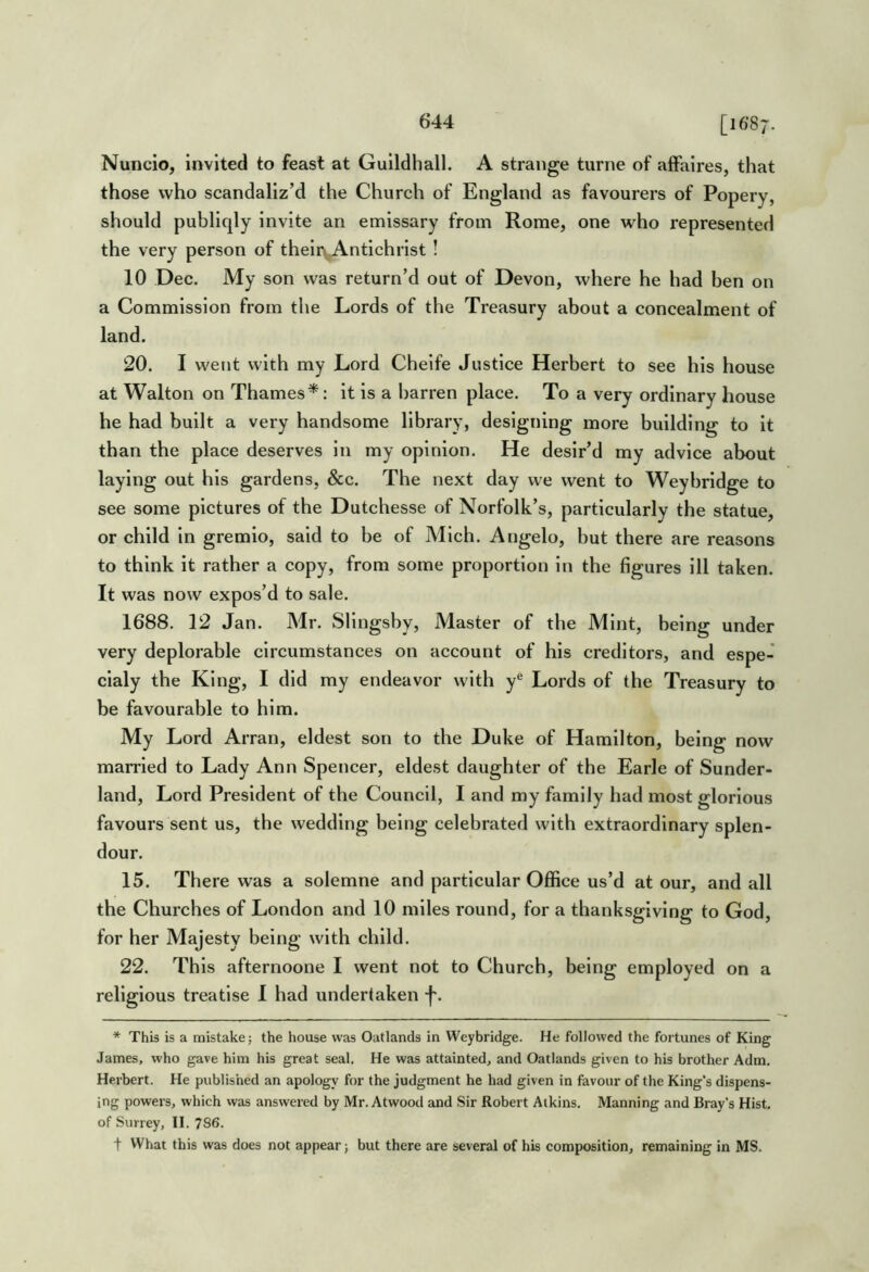 Nuncio, invited to feast at Guildhall. A strange turne of affaires, that those who scandaliz’d the Church of England as favourers of Popery, should publiqly invite an emissary from Rome, one who represented the very person of their\A.ntichrist ! 10 Dec. My son was return’d out of Devon, where he had ben on a Commission from the Lords of the Treasury about a concealment of land. 20. I went with my Lord Cheife Justice Herbert to see his house at Walton on Thames*: it is a barren place. To a very ordinary house he had built a very handsome library, designing more building to It than the place deserves in my opinion. He desir’d my advice about laying out his gardens, &c. The next day we went to Weyhridge to see some pictures of the Dutchesse of Norfolk’s, particularly the statue, or child in gremio, said to be of Mich. Angelo, hut there are reasons to think it rather a copy, from some proportion in the figures ill taken. It was now expos’d to sale. 1688. 12 Jan. Mr. Slingsby, Master of the Mint, being under very deplorable circumstances on account of his creditors, and espe- cialy the King, I did my endeavor with y® Lords of the Treasury to be favourable to him. My Lord Arran, eldest son to the Duke of Hamilton, being now married to Lady Ann Spencer, eldest daughter of the Earle of Sunder- land, Lord President of the Council, I and my family had most glorious favours sent us, the wedding being celebrated with extraordinary splen- dour. 15. There was a solemne and particular Office us’d at our, and all the Churches of London and 10 miles round, for a thanksgiving to God, for her Majesty being with child. 22. This afternoone I went not to Church, being employed on a religious treatise I had undertaken f. * This is a mistake; the house was Oatlands in Weyhridge. He followed the fortunes of King James, who gave him his great seal. He was attainted, and Oatlands given to his brother Adm. Herbert. He published an apology for the judgment he had given in favour of the King’s dispens- ing powers, which was answered by Mr. Atwood and Sir Robert Atkins. Manning and Bray’s Hist, of Surrey, II. 786. t VVhai this was does not appear; but there are several of his composition, remaining in MS.
