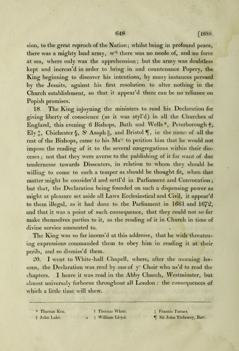 sion, to the great reproch of the Nation; whilst being in profound peace, there was a mighty land army, w'^'^ there was no neede of, and no force at sea, where only was the apprehension; but the army was doubtless kept and Increas’d in order to bring in and countenance Popery, the King beginning to discover his intentions, by many instances persued by the Jesuits, against his first resolution to alter nothing in the Church establishment, so that it appear’d there can be no reliance on Popish promises. 18. The King injoyning the ministers to read his Declaration for giving liberty of conscience (^as it was styl’d) in all the Churches of Kngland, this evening 6 Bishops, Bath and Wells*, Peterborough Ely;]:, Chichester §, S‘Asaph ||, and Bristol in the name of all the rest of the Bishops, came to his Ma*y to petition him that he would not impose the reading of it to the several congregations within their dio- ceses j not that they were averse to the publishing of it for want of due tendernesse towards Dissenters, in relation to whom they should be willing to come to such a temper as should be thought fit, when that matter might be consider’d and settl’d in Parliament and Convocation ; but that, the Declaration being founded on such a dispensing power as might at pleasure set aside all Laws Ecclesiastical and Civil, it appear’d to them illegal, as it had done to the Parliament in 1661 and 16/2, and that it was a point of such consequence, that they could not so far make themselves parties to it, as the reading of it in Church in time of divine service amounted to. The King was so far incens’d at this addresse, that he with threaten- ing expressions commanded them to obey him in reading it at their perils, and so dismiss’d them. 20. I went to White-hall Chapell, where, after the morning les- sons, the Declaration was read by one of y° Choir who us’d to read the chapters. I heare it was read in the Abby Church, Westminster, but almost unlversaly forborne throughout all London : the consequences of which a little time will shew. * Thomas Ken. § John Lake. t Thomas White. • II William LloyJ. + Francis Turner. ^ Sir John Trelawny, Bart.