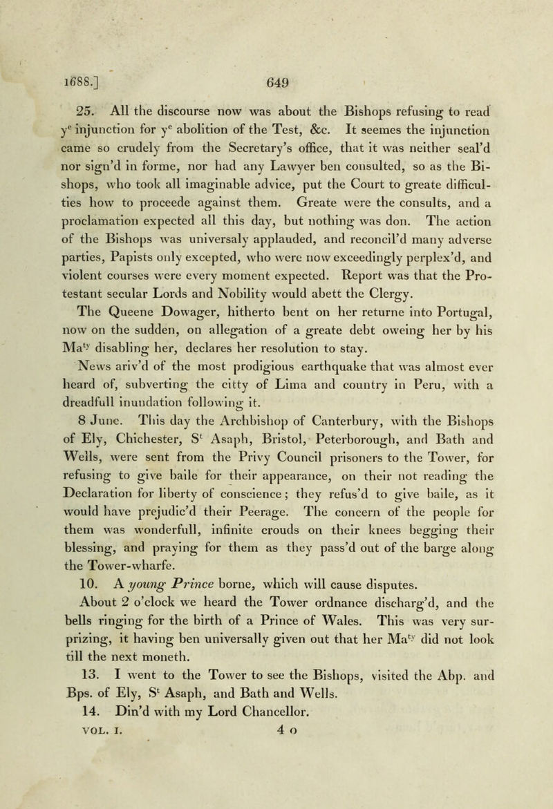 25. All the discourse now was about the Bishops refusing to read y® injunction for y® abolition of the Test, &c. It seemes the injunction came so crudely from the Secretary’s office, that it was neither seal’d nor sign’d in forme, nor had any Lawyer ben consulted, so as the Bi- shops, who took all Imaginable advice, put the Court to greate difficul- ties how to proceede against them. Greate were the consults, and a proclamation expected all this day, but nothing was don. The action of the Bishops was unlversaly applauded, and reconcil’d many adverse parties. Papists only excepted, who were now exceedingly perplex’d, and violent courses were every moment expected. Report was that the Pro- testant secular Lords and Nobility would abett the Clergy. The Queene Dowager, hitherto bent on her returne into Portugal, now on the sudden, on allegation of a greate debt oweing her by his Ma‘>' disabling her, declares her resolution to stay. News arlv’d of the most prodigious earthquake that was almost ever heard of, subverting the cltty of Lima and country in Peru, with a dreadfull inundation followlnir it. O 8 June. This day the Archbishop of Canterbury, with the Bishops of Ely, Chichester, Asaph, Bristol, Peterborough, and Bath and Wells, were sent from the Privy Council prisoners to the Tower, for refusing to give bade for their appearance, on their not reading the Declaration for liberty of conscience; they refus’d to give bade, as it would have prejudic’d their Peerage. The concern of the people for them was wonderfull, infinite crouds on their knees begging their blessing, and praying for them as they pass’d out of the barge along the Tower-wharfe. 10. A young Prince borne, which will cause disputes. About 2 o’clock we heard the Tower ordnance discharg’d, and the bells ringing for the birth of a Prince of Wales. This was very sur- prizing, it having ben universally given out that her Ma*^' did not look till the next moneth. 13. I went to the Tower to see the Bishops, visited the Abp. and Bps. of Ely, Asaph, and Bath and Wells. 14. Din’d with my Lord Chancellor. 4 o VOL. I.