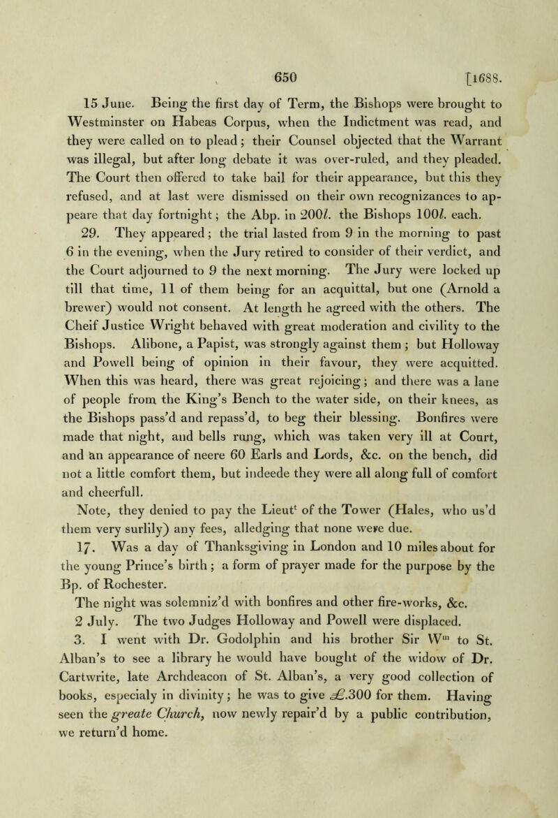 15 June. Being the first clay of Term, the Bishops were brought to Westminster on Habeas Corpus, when the Indictment was read, and they were called on to plead; their Counsel objected that the Warrant was illegal, but after long debate it was over-ruled, and they pleaded. The Court then offered to take ball for their appearance, but this they refused, and at last were dismissed on their own recognizances to ap- peare that day fortnight; the Abp. in 200Z. the Bishops 100/. each. 29. They appeared ; the trial lasted from 9 in the morning to past 6 in the evening, when the Jury retired to consider of their verdict, and the Court adjourned to 9 the next morning. The Jury were locked up till that time, 11 of them being for an acquittal, but one (Arnold a brewer) would not consent. At length he agreed with the others. The Chelf Justice Wright behaved with great moderation and civility to the Bishops. Allbone, a Papist, was strongly against them ; but Holloway and Powell being of opinion in their favour, they were accpiltted. When this was heard, there was great rejoicing; and tliere was a lane of people from the King’s Bench to the water side, on their knees, as the Bishops pass’d and repass’d, to beg their blessing. Bonfires were made that night, and bells rung, which was taken very ill at Court, and &n appearance of neere 60 Earls and Lords, &c. on the bench, did not a little comfort them, but indeede they were all along full of comfort and cheerfull. Note, they denied to pay the Lleut‘ of the Tower (Hales, who us’d them very surlily) any fees, alledging that none were due. 17. Was a day of Thanksgiving in London and 10 miles about for the young Prince’s birth ; a form of prayer made for the purpose by the Bp. of Rochester. The night was solemniz’d with bonfires and other fire-works, &c. 2 July. The two Judges Plolloway and Powell were displaced. 3. I went with Dr. Godolphln and his brother Sir W‘ to St. Alban’s to see a library he would have bought of the widow of Dr. Cartwrite, late Archdeacon of St. Alban’s, a very good collection of books, especialy in divinity; he was to give .^.300 for them. Having seen the greate Church, now newly repair’d by a public contribution, we return’d home.