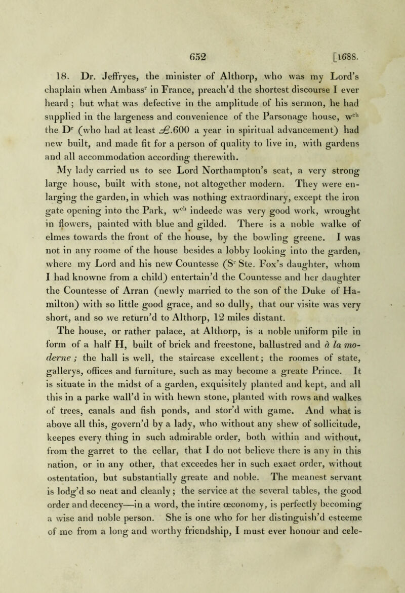 18. Dr. JelFryes, the minister of Althorp, who was my Lord’s chaplain when Ambass’’ in France, preach’d the shortest discourse I ever heard ; but what was defective in the amplitude of his sermon, he had supplied in the largeness and convenience of the Parsonage house, w*^'‘ the O' (who had at least .^.600 a year in spiritual advancement) had new built, and made fit for a person of quality to live in, with gardens and all accommodation according therewith. My lady carried us to see Lord Northampton’s seat, a very strong large house, built with stone, not altogether modern. They were en- larging the garden, in which was nothing extraordinary, except the iron gate opening into the Park, w*^'' indeede was very good work, wrought in flowers, painted witli blue and gilded. There is a noble walke of elmes towards the front of the house, by the bowling greene. I was not in any roome of the house besides a lobby looking into the garden, where my Lord and his new Countesse (S'' Ste. Fox’s daughter, whom I had knowne from a child) entertain’d the Countesse and her daughter the Countesse of Arran (newly married to the son of the Duke of Ha- milton) with so little good grace, and so dully, that our visite was very short, and so we return’d to Althorp, 12 miles distant. The house, or rather palace, at Althorp, is a noble uniform pile In form of a half H, built of brick and freestone, ballustred and d, la mo- derne ; the hall is well, the staircase excellent; the roomes of state, gallerys, offices and furniture, such as may become a greate Prince. It is situate in the midst of a garden, exquisitely planted and kept, and all this in a parke wall’d in with hewn stone, planted with rows and walkes of trees, canals and fish ponds, and stor’d with game. And what is above all this, govern’d by a lady, who without any shew of sollicitude, keepes every thing in such admirable order, both within and without, from the garret to the cellar, that I do not believe there is any in this nation, or in any other, that exceedes her in such exact order, without ostentation, but substantially greate and noble. The meanest servant is lodg’d so neat and cleanly; the service at the several tables, the good order and decency—in a word, the intIre ceconomy, is perfectly becoming a wise and noble person. She is one who for her distinguish’d esteeme of me from a long and worthy friendship, I must ever honour and cele-