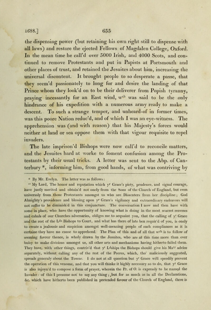 the dispensing power (but retaining his own right still to dispense with all laws) and restore the ejected Fellows of Magdalen College, Oxford. In the mean time he call’d over 5000 Irish, and 4000 Scots, and con- tinued to remove Protestants and put in Papists at Portsmouth and other places of trust, and retained the Jesuites about him, increasing the universal discontent. It brought people to so desperate a passe, that they seem’d passionately to long for and desire the landing of that Prince whom they look’d on to be their deliverer from Popish tyranny, praying incessantly for an East wind, w'^^’ was said to be the only hindrance of his expedition with a numerous army ready to make a descent. To such a strange temper, and unheard-of in former times, was this poore Nation reduc’d, and of which I was an eye-witness. The apprehension was (and with reason) that his Majesty’s forces would neither at land or sea oppose them with that vigour requisite to repel invaders. The late imprison’d Bishops were now call’d to reconcile matters, and the Jesuites hard at worke to foment confusion among the Pro- testants by their usual tricks. A letter was sent to the Abp. of Can- terbury Informing him, from good hands, of what was contriving by * By Mr. Evelyn. The letter was as follows :  My Lord, The honor and reputation which yf Grace’s piety, prudence, and signal courage, have justly merited and obtain’d not onely from the Sons of the Church of England, but even universaly from those Protestants amongst us who are Dissenters from her discipline; God Almighty’s providence and blessing upon yr Grace’s vigilancy and extraordinary endeavors will not suffer to be diminish’d in this conjuncture. The conversation I now and then have with some in place, who have the opportunity of knowing what is doing in the most seacret recesses and cabals of our Churches adversaries, obliges me to acquaint you, that the calling of y’’ Grace and the rest of the Lds Bishops to Court, and what has there of late ben requir’d of you, is onely to create a jealousie and suspicion amongst well-meaning people of such compliances as it is certaine they have no cause to apprehend. The Plan of this and of all that w^h is to follow of seeming favour thence, is vvholy drawn by the Jesuites, who are at this time more than ever buisy to make divisions amongst us, all other arts and mechanisms having hitherto failed them. They have, with other things, contriv’d that y’’ L^ships the Bishops should give his Ma^^ advice separately, without calling any of the rest of the Peeres, which, tho’ maliciously suggested, spreads generaly about the Towne. I do not at all question but y^ Grace will speedily prevent the operation of this venome, and that you will thinke it highly necessary so to do, that y Grace is also injoyn’d to compose a form of prayer, wherein the Pr. of O. is expressly to be name.d the Invader: of this I presume not to say any thing; ,but for as much as in all the Declarations, &c. which have hitherto been published in pretended favour of the Church of England, there is