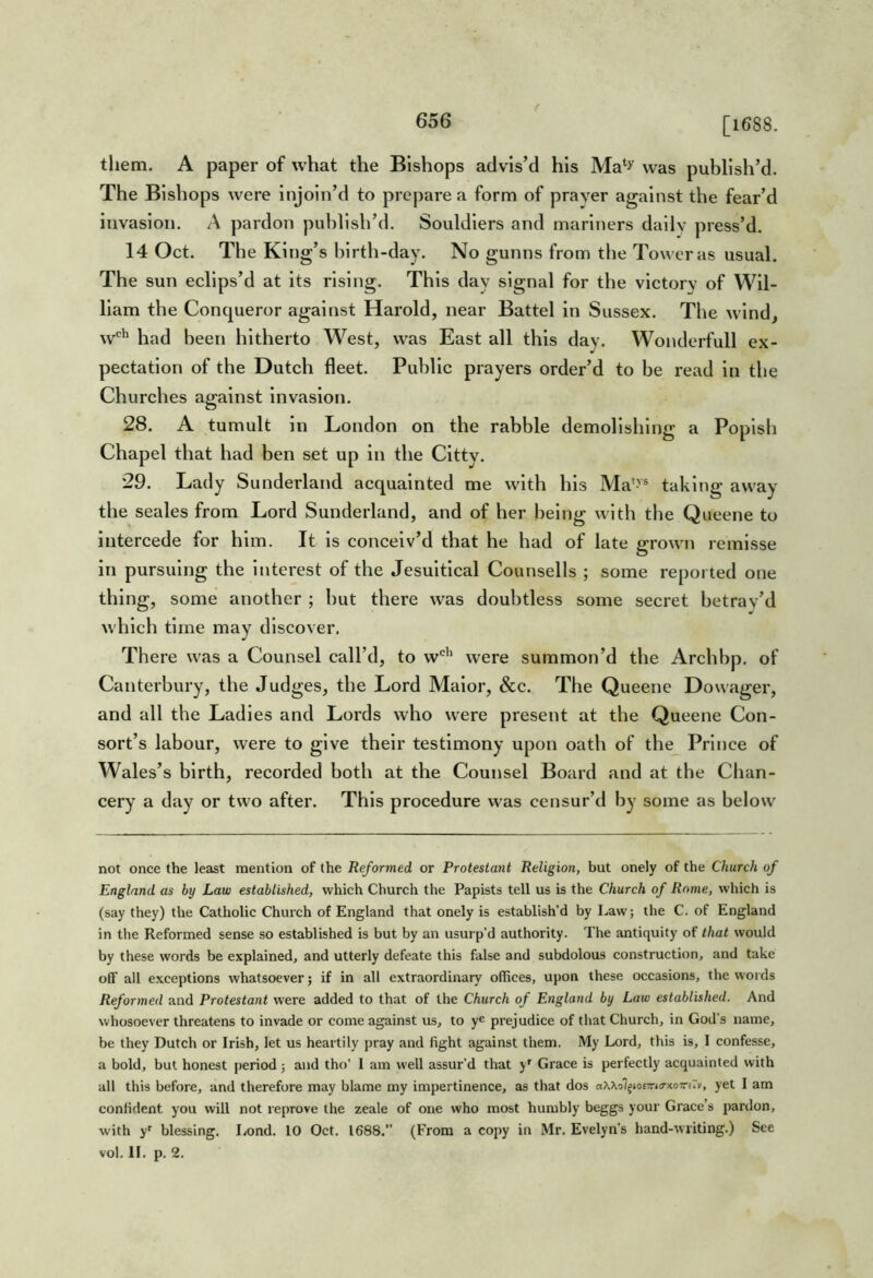 [1688. them. A paper of what the Bishops advis’d his Ma^^ was publish’d. The Bishops were injoln’d to prepare a form of prayer against the fear’d invasion. A pardon publish’d. Souldlers and mariners dally press’d. 14 Oct. The King’s birth-day. No gunns from the Tower as usual. The sun eclips’d at its rising. This day signal for the victory of Wil- liam the Conqueror against Harold, near Battel in Sussex. The wind, w*^ had been hitherto West, was East all this day. Wonderfull ex- pectation of the Dutch fleet. Public prayers order’d to be read In the Churches against Invasion. 28. A tumult In London on the rabble demolishing a Popish Chapel that had ben set up in the Citty. 29. Lady Sunderland acquainted me with his Ma'-'® taking away the seales from Lord Sunderland, and of her being with the Queene to intercede for him. It is conceiv’d that he had of late grown remlsse in pursuing the Interest of the Jesuitical Counsells ; some reported one thing, some another ; but there was doubtless some secret betray’d which time may discover. There was a Counsel call’d, to w'^'’ were summon’d the Arch bp. of Canterbury, the Judges, the Lord Malor, &c. The Queene Dowager, and all the Ladles and Lords who were present at the Queene Con- sort’s labour, were to give their testimony upon oath of the Prince of Wales’s birth, recorded both at the Counsel Board and at the Chan- cery a day or two after. This procedure was censur’d by some as below not once the least mention of the Reformed or Protestant Religion, but onely of the Church of England as by Law established, which Church the Papists tell us is the Church of Rome, which is (say they) the Catholic Church of England that onely is establish’d by Law; the C. of England in the Reformed sense so established is but by an usurp’d authority. The antiquity of that would by these words be explained, and utterly defeate this false and subdolous construction, and take off all e.xceptions whatsoever; if in all extraordinary offices, upon these occasions, the words Reformed and Protestant were added to that of the Church of England by Law established. And whosoever threatens to invade or come against us, to ye prejudice of that Church, in God’s name, be they Dutch or Irish, let us heartily pray and fight against them. My Lord, this is, I confesse, a bold, but honest period ; and tho’ I am well assur’d that y' Grace is perfectly acquainted with all this before, and therefore may blame my impertinence, as that dos aWol^iosTna-xoTriTv, yet I am confident you will not reprove the zeale of one who most humbly beggs your Grace’s pardon, with y' blessing. Lond. 10 Oct. 1688.” (From a copy in Mr. Evelyn’s hand-writing.) See vol. II. p. 2.