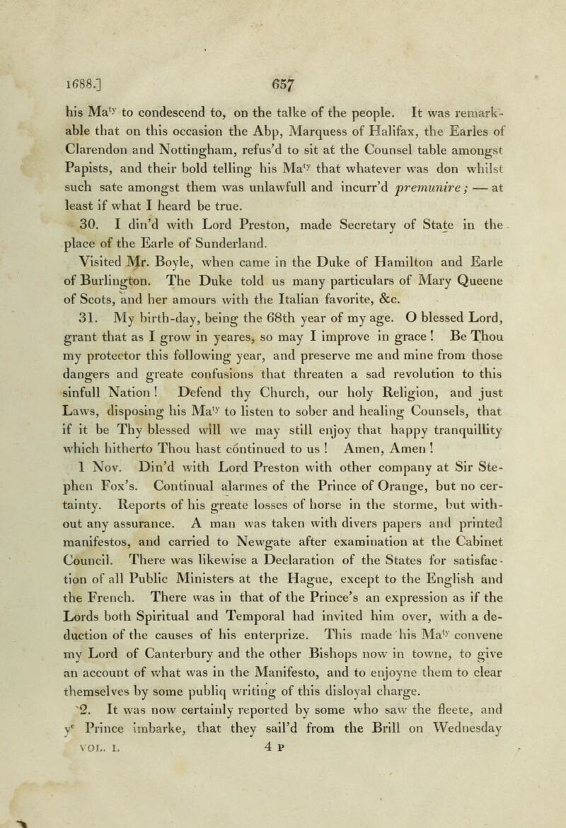 his Ma‘y to condescend to, on the talke of the people. It was remark- able that on this occasion the Abp, Marquess of Halifax, the Earles of Clarendon and Nottingham, refus’d to sit at the Counsel table amongst Papists, and their bold telling his Ma‘^ that whatever was don whilst such sate amongst them was uidawfull and incurr’d premunire ; —at least if what I heard be true. 30. I din’d with Lord Preston, made Secretary of State in the ~ place of the Earle of Sunderland. Visited Mr. Boyle, when came in the Duke of Hamilton and Earle of Burlington. The Duke told us many particulars of Mary Queene of Scots, and her amours with the Italian favorite, &c. 31. My birth-day, being the 68th year of my age. O blessed Lord, grant that as I grow in yeares, so may I improve in grace ! Be Thou my protector this following year, and preserve me and mine from those dangers and greate confusions that threaten a sad revolution to this slnfull Nation! Defend thy Church, our holy Religion, and just Laws, disposing his Ma*^y to listen to sober and healing Counsels, that if it be Thy blessed will we may still enjoy that happy tranquillity which hitherto Thou hast continued to us ! Amen, Amen ! 1 Nov. Din’d with Lord Preston with other company at Sir Ste- phen Fox’s. Continual alarmes of the Prince of Orange, but no cer- tainty. Reports of his greate losses of horse in the storme, but with- out any assurance. A man was taken with divers papers and printed manifestos, and carried to Newgate after examination at the Cabinet Council. There was likewise a Declaration of the States for satisfac- tion of all Public Ministers at the Hague, except to the English and the French. There was in that of the Prince’s an expression as if the Lords both Spiritual and Temporal had invited him over, with a de- duction of the causes of his enterprize. This made his Ma*-'’convene my Lord of Canterbury and the other Bishops now’ in towrie, to give an account of what w^as in the Manifesto, and to enjoyne them to clear themselves by some publiq writing of this disloyal charge. 2. It w'as now certainly reported by some who saw the fleete, and y* Prince imbarke, that they sail’d from the Brill on Wednesday 4 p VOL. 1.