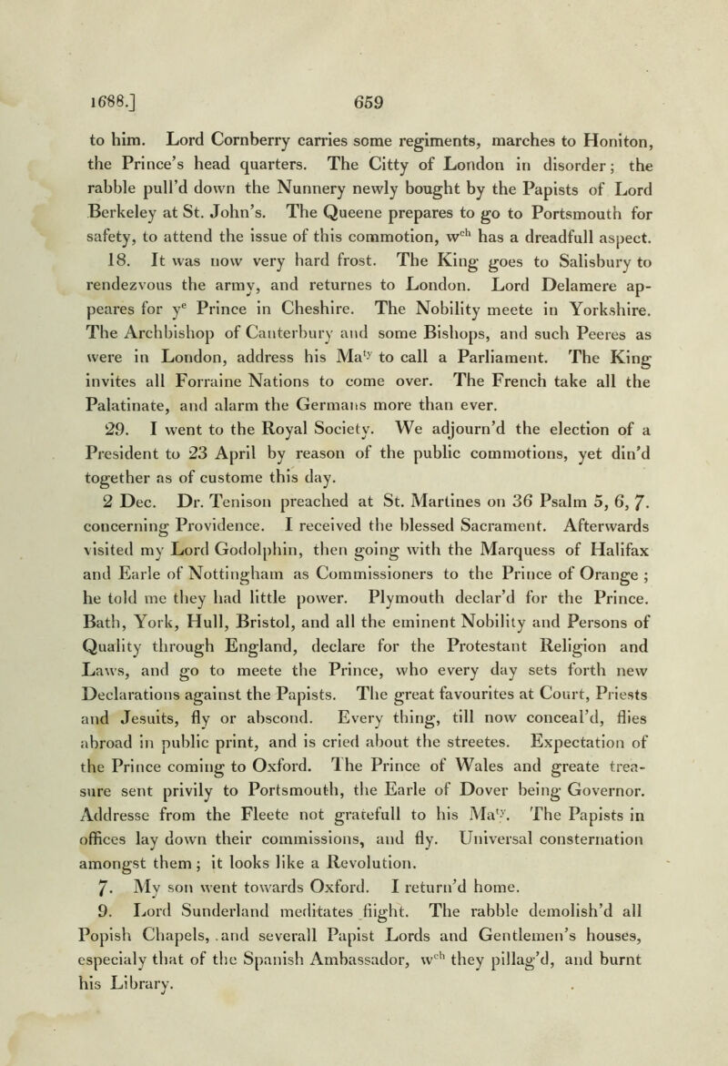to him. Lord Cornberry cari'ies some regiments, marches to Honiton, the Prince’s head quarters. The Citty of London in disorder; the rabble pull’d down the Nunnery newly bought by the Papists of Lord Berkeley at St. John’s. The Queene prepares to go to Portsmouth for safety, to attend the issue of this commotion, has a dreadfull aspect. 18. It was now very hard frost. The King goes to Salisbury to rendezvous the army, and returnes to London. Lord Delamere ap- peares for y® Prince in Cheshire. The Nobility meete in Yorkshire. The Archbishop of Canterbury and some Bishops, and such Peeres as were in London, address his Ma‘^ to call a Parliament. The King invites all Forraine Nations to come over. The French take all the Palatinate, and alarm the Germans more than ever. 29. I went to the Royal Society. We adjourn’d the election of a President to 23 April by reason of the public commotions, yet din’d together as of custome this day. 2 Dec. Dr. Tenison preached at St. Martines on 36 Psalm 5, 6, 7- concerning Providence. I received the blessed Sacrament. Afterwards visited my Lord Godolphin, then going with the Marquess of Halifax and Earle of Nottingham as Commissioners to the Prince of Orange ; he told me they had little power. Plymouth declar’d for the Prince. Bath, York, Hull, Bristol, and all the eminent Nobility and Persons of Quality through England, declare for the Protestant Religion and Laws, and go to meete the Prince, who every day sets forth new Declarations against the Papists. The great favourites at Court, Priests and Jesuits, fly or abscond. Every thing, till now conceal’d, flies abroad in public print, and is cried about the streetes. Expectation of the Prince coming to Oxford. Ihe Prince of Wales and greate trea- sure sent privily to Portsmouth, the Earle of Dover being Governor. Addresse from the Fleete not gratefull to his Ma^>'. The Papists in offices lay down their commissions, and fly. Universal consternation amongst them; it looks like a Revolution. 7. AIv son went towards Oxford. I return’d home. 9. Lord Sunderland meditates flight. The rabble demolish’d all Popish Chapels, .and severall Papist Lords and Gentlemen’s houses, especialy that of the Spanish Ambassador, w®^ they pillag’d, and burnt his Library.