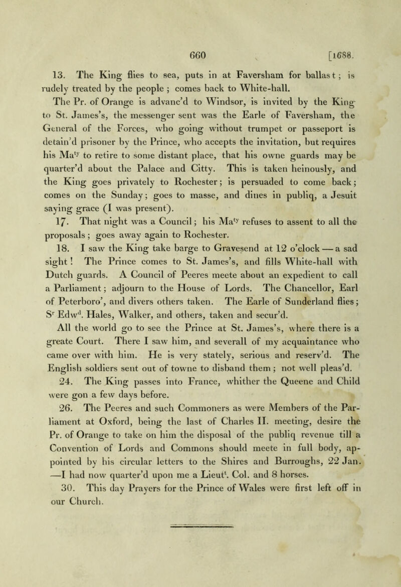 13. The King flies to sea, puts in at Faversham for ballast; is rudely treated by the people ; comes back to White-hall. The Pr. of Orange is advanc’d to Windsor, is invited by the King-^ to St. James’s, the messenger sent was the Earle of Faversham, the General of the Forces, who going without trumpet or passeport is detain’d prisoner by the Prince, who accepts the invitation, but requires his Ma*y to retire to some distant place, that his owne guards may be quarter’d about the Palace and Citty. This is taken heinously, and the King goes privately to Rochester; is persuaded to come back; comes on the Sunday; goes to masse, and dines in publiq, a Jesuit saying grace (I was present). 17. That night was a Council; his Ma*y refuses to assent to all the proposals ; goes away again to Rochester. 18. I saw the King take barge to Gravesend at 12 o’clock — a sad sight ! The Prince comes to St. James’s, and fills White-hall with Dutch guards. A Council of Peeres meete about an expedient to call a Parliament; adjourn to the House of Lords. The Chancellor, Earl of Peterboro’, and divers others taken. The Earle of Sunderland flies; S' Edw*^. Hales, Walker, and others, taken and secur’d. All the world go to see the Prince at St. James’s, where there is a greate Court. There I saw him, and severall of my acquaintance who came over with him. He is very stately, serious and reserv’d. The English soldiers sent out of towne to disband them ; not well pleas’d. 24. The King passes into France, whither the Queene and Child were gon a few days before. 26. The Peeres and such Commoners as were Members of the Par- liament at Oxford, being the last of Charles II. meeting, desire the Pr. of Orange to take on him the disposal of the publiq revenue till a Convention of Lords and Commons should meete in full body, ap- pointed by his circular letters to the Shires and Burroughs, 22 Jan. —I had now quarter’d upon me a Lieut*. Col. and 8 horses. 30. This day Prayers for the Prince of Wales were first left off in our Church.