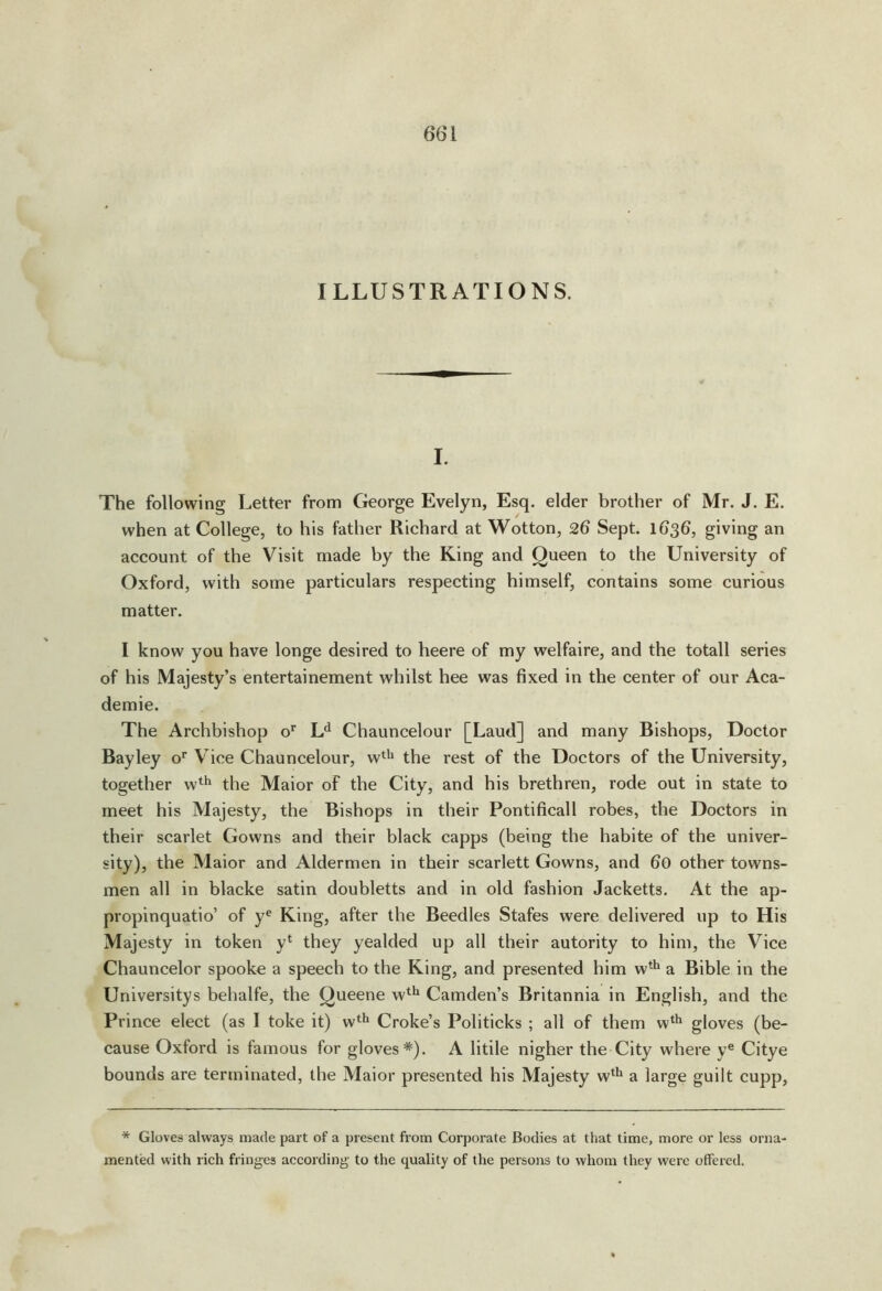 ILLUSTRATIONS. I. The following Letter from George Evelyn, Esq. elder brother of Mr. J. E. when at College, to his father Richard at Wotton, 26 Sept. 1636, giving an account of the Visit made by the King and Queen to the University of Oxford, with some particulars respecting himself, contains some curious matter. I know you have longe desired to heere of my welfaire, and the totall series of his Majesty’s entertainement whilst hee was fixed in the center of our Aca- demie. The Archbishop o' L*^ Chauncelour [Laud] and many Bishops, Doctor Bayley o' Vice Chauncelour, w^^* the rest of the Doctors of the University, together w*^ the Maior of the City, and his brethren, rode out in state to meet his Majesty, the Bishops in their Pontificall robes, the Doctors in their scarlet Gowns and their black capps (being the habite of the univer- sity), the Maior and Aldermen in their scarlett Gowns, and 60 other towns- men all in blacke satin doubletts and in old fashion Jacketts. At the ap- propinquatin’ of y® King, after the Beedles Stafes were delivered up to His Majesty in token y‘ they yealded up all their autority to him, the Vice Chauncelor spooke a speech to the King, and presented him w* a Bible in the Universitys behalfe, the Queene w*^ Camden’s Britannia in English, and the Prince elect (as I toke it) w*^ Croke’s Politicks ; all of them w* gloves (be- cause Oxford is famous for gloves*). A litile nigher the City where y® Citye bounds are terminated, the Maior presented his Majesty w^^ a large guilt cupp. * Gloves always made part of a present fiom Corporate Bodies at that time, more or less orna- mented with rich fringes accojtling to the quality of the persons to whom they were offered.