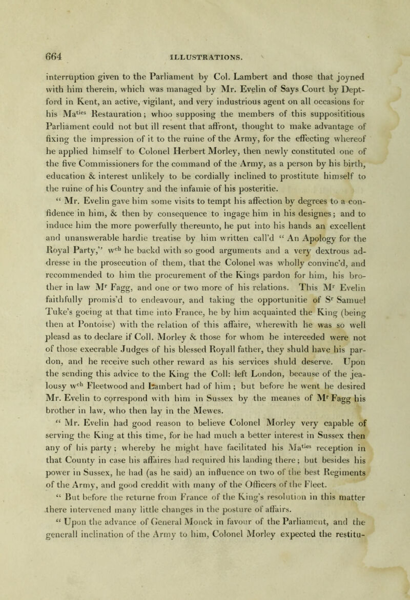 interruption given to the Parliament V)y Col. Lambert and those that joyned with him therein, which was managed by Mr. Evelin of Says Court by Dept- ford in Kent, an active, vigilant, and very industrious agent on all occasions for his Ma^‘®= Restauration; whoo supposing the members of this supposititious Parliament could not but ill resent that affront, thought to make advantage of fixing the impression of it to the ruine of the Army, for the effecting whereof he applied himself to Colonel Herbert Morley, then newly constituted one of the five Commissioners for the command of the Army, as a person by his birth, education & interest unlikely to be cordially inclined to prostitute himself to the ruine of his Country and the infamie of his posteritie. “ Mr. Evelin gave him some visits to tempt his affection by degrees to a con- fidence in him, & then by consequence to ingage him in his designes; and to induce him the more powerfully thereunto, he put into his hands an excellent and unanswerable hardie treatise by him written call’d “ An Apology for the Royal Party,” w'^^ he backd with so good arguments and a very dextrous ad- dresse in the prosecution of them, that the Colonel was wholly convinc’d, and recommended to him the procurement of the Kings pardon for liim, his bro- ther in law M* Fagg, and one or two more of his relations. This M'’ Evelin faithfully promis’d to endeavour, and taking the opportunitie of S' Samuel Tuke’s goeing at that time into France, he by him acquainted the King (being then at Pontoise) with the relation of this affaire, wherewith he was so well pleasd as to declare if Coll. Morley & those for whom he interceded were not of those execrable Judges of his blessed Royall father, they shuld have his par- don, and he receive such other reward as his services shuld deserve. Upon the sending this advice to the King the Coll: left London, because of the jea- lousy w'^*^ Fleetwood and Lambert had of him ; but before he went he desired Mr. Evelin to correspond with him in Sussex by the meanes of M'' Fagg his brother in law, who then lay in the Mewes. “ Mr. Evelin had good reason to believe Colonel Morley very capable of serving the King at this time, for he had much a better interest in Sussex then any of his party ; whereby he might have facilitated his .Ma^^®® reception in that County in case his affaires hud required his landing there; but besides his power in Sussex, he had (as he said) an influence on two of the best Regiments of the Army, and good creddit with many of the Officers of the Fleet. “ But before the returne from France of the King’s resolution in this matter there intervened many little changes in the posture of affairs. “ Upon the advance of General Monck in favour of the Parliament, and the gencrall inclination of the Army to him, Colonel Morley expected the restitu-