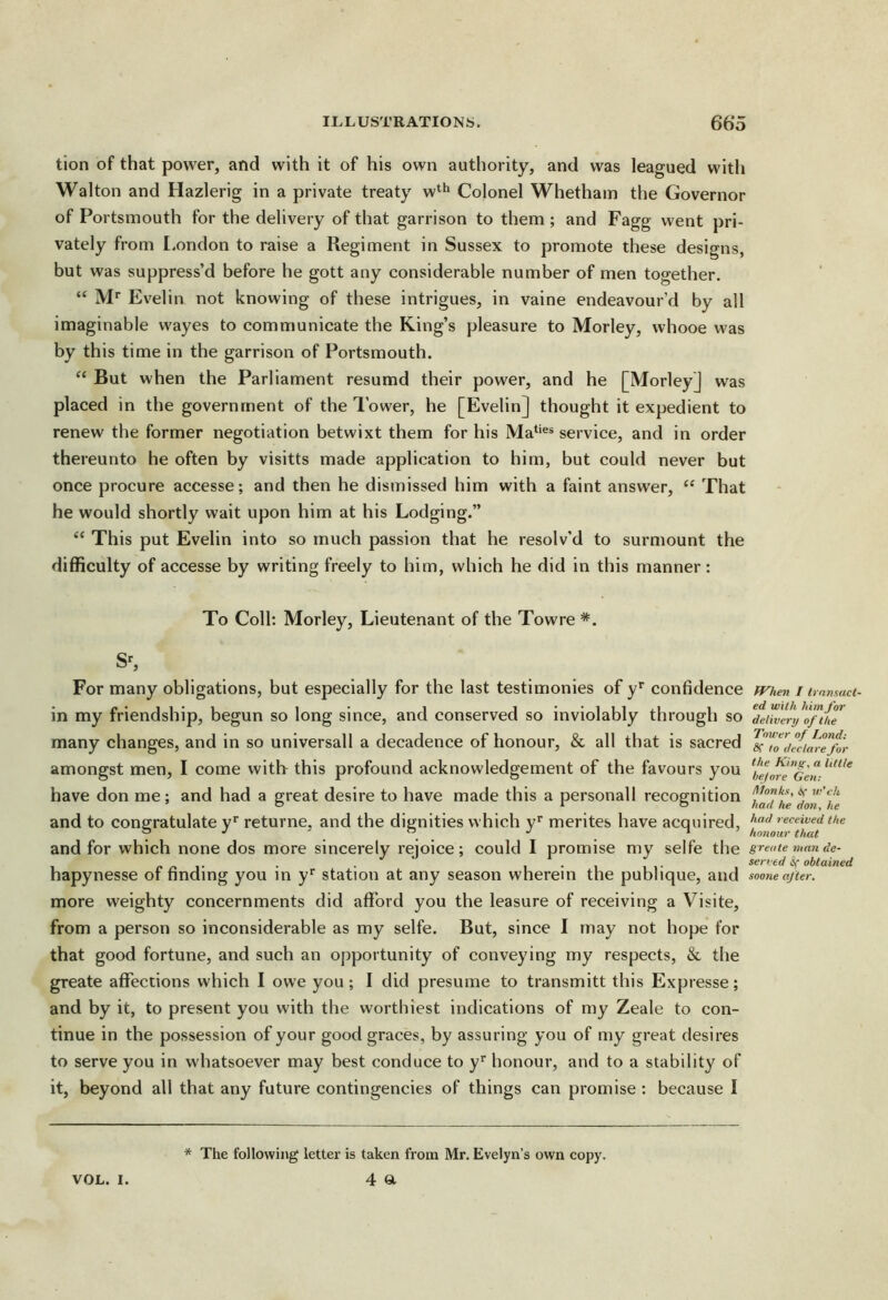 tion of that power, and with it of his own authority, and was leagued with Walton and Hazlerig in a private treaty w‘^ Colonel Whethain the Governor of Portsmouth for the delivery of that garrison to them ; and Fagg went pri- vately from London to raise a Regiment in Sussex to promote these designs, but was suppress’d before he gott any considerable number of men together. “ IVP Evelin not knowing of these intrigues, in vaine endeavour’d by all imaginable wayes to communicate the King’s pleasure to Morley, whooe was by this time in the garrison of Portsmouth. “ But when the Parliament resumd their power, and he [Morley] was placed in the government of the Tower, he [Evelin] thought it expedient to renew the former negotiation betwixt them for his Ma‘‘®* service, and in order thereunto he often by visitts made application to him, but could never but once procure accesse; and then he dismissed him with a faint answer, “ That he would shortly wait upon him at his Lodging.” “ This put Evelin into so much passion that he resolv’d to surmount the difficulty of accesse by writing freely to him, which he did in this manner: To Coll; Morley, Lieutenant of the Towre *. For many obligations, but especially for the last testimonies of y* confidence ^hen i imnsaci- in my friendship, begun so long since, and conserved so inviolably through so MbjlrJoPiiw many changes, and in so universall a decadence of honour, & all that is sacred amongst men, I come with this profound acknowledgement of the favours you have don me; and had a great desire to have made this a personall recognition ‘j^aThedon Te and to congratulate v’’ returne. and the dignities which v* merites have acquired, received the Y •' ' . . , _ -I ’ honour that and for which none dos more sincerely rejoice; could I promise my selfe the greaiemande- . . ' i-iii- served if obtained hapynesse or finding you in y‘‘ station at any season wherein the publique, and sooneafter. more weighty concernments did afford you the leasure of receiving a Visite, from a person so inconsiderable as my selfe. But, since I may not hope for that good fortune, and such an opportunity of conveying my respects, &, the greate affections which I owe you; I did presume to transmitt this Expresse; and by it, to present you with the worthiest indications of my Zeale to con- tinue in the possession of your good graces, by assuring you of my great desires to serve you in whatsoever may best conduce to y* honour, and to a stability of it, beyond all that any future contingencies of things can promise : because I * The following letter is taken from Mr. Evelyn’s own copy.