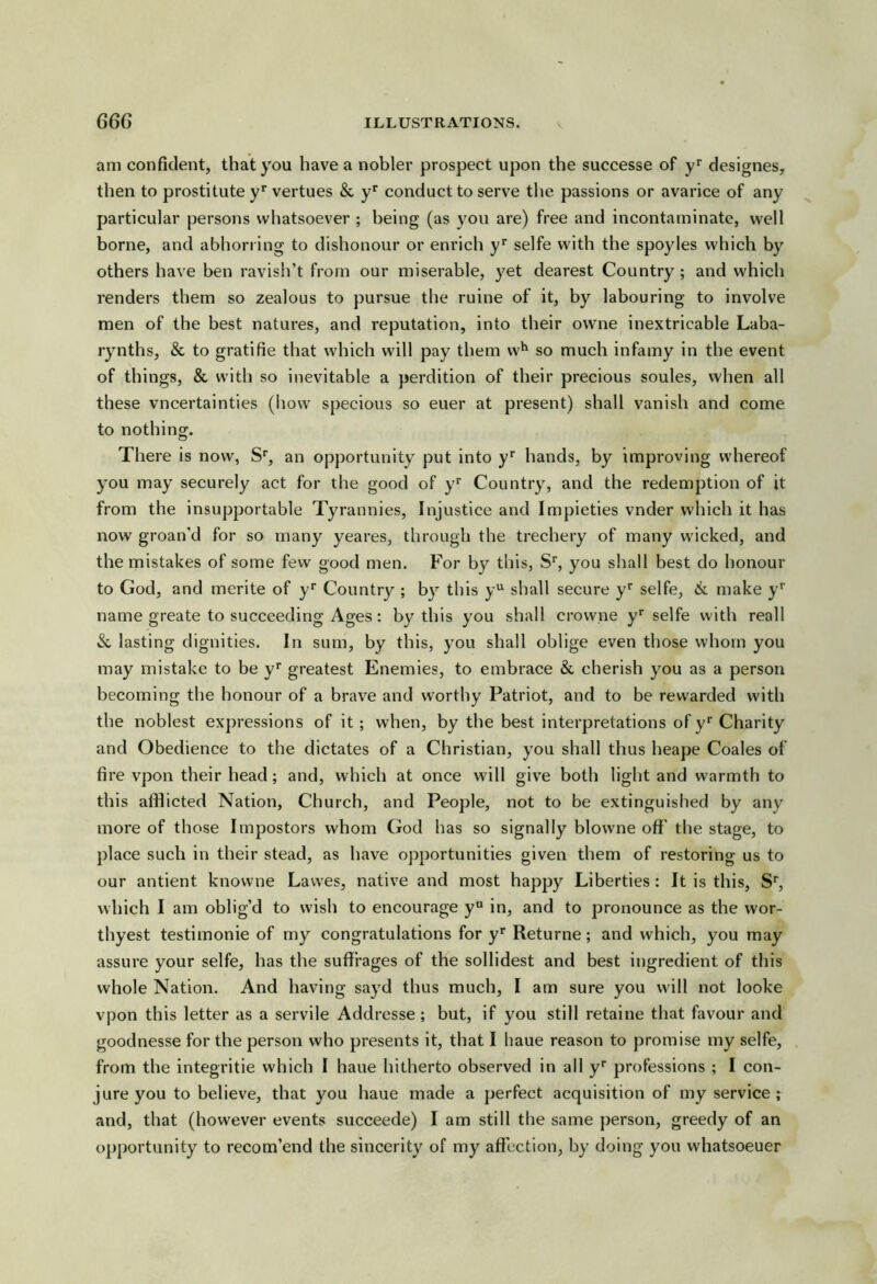 am confident, that you have a noblei- prospect upon the successe of y* designes, then to prostitute y* vertues & y*' conduct to serve tlie passions or avarice of any particular persons whatsoever ; being (as you are) free and incontaminate, well borne, and abhorring to dishonour or enrich y* selfe with the spoyles which by others have ben ravish’t from our miserable, yet dearest Country ; and which renders them so zealous to pursue the ruine of it, by labouring to involve men of the best natures, and reputation, into their owne inextricable Laba- rynths, & to gratifie that which will pay them w^ so much infamy in the event of things, & with so inevitable a perdition of their precious soules, when all these vncertainties (how specious so euer at present) shall vanish and come to nothing. There is now, S', an opportunity put into y* hands, by improving whereof you may securely act for the good of y Country, and the redemption of it from the insupportable Tyrannies, Injustice and Impieties vnder which it has now groan’d for so many yeares, through the trechery of many wicked, and the mistakes of some few good men. For by this, S'’, you shall best do honour to God, and merite of y* Country ; by this y shall secure y'’ selfe, 6^ make y* name greate to succeeding Ages: by this you shall crowne y selfe with reall lasting dignities. In sum, by this, you shall oblige even those whom you may mistake to be y* greatest Enemies, to embrace & cherish you as a person becoming the honour of a brave and worthy Patriot, and to be rewarded with the noblest expressions of it; when, by the best interpretations of y* Charity and Obedience to the dictates of a Christian, you shall thus heape Coales of fire vpon their head; and, which at once will give both light and warmth to this afflicted Nation, Church, and People, not to be extinguished by any more of those Impostors whom God has so signally blowne off the stage, to place such in their stead, as have opportunities given them of restoring us to our antient knowne Lawes, native and most happy Liberties; It is this. S', which I am oblig’d to wish to encourage y“ in, and to pronounce as the wor- thyest testimonie of my congratulations for y* Returne; and which, you may assure your selfe, has the suffrages of the sollidest and best ingredient of this whole Nation. And having sayd thus much, I am sure you will not looke vpon this letter as a servile Addrcsse; but, if you still retaine that favour and goodnesse for the person who presents it, that I haue reason to promise my selfe, from the integritie which I haue hitherto observed in all professions ; I con- jure you to believe, that you haue made a perfect acquisition of my service; and, that (however events succeede) I am still the same person, greedy of an opportunity to recom’end the sincerity of my affection, by doing you whatsoeuer