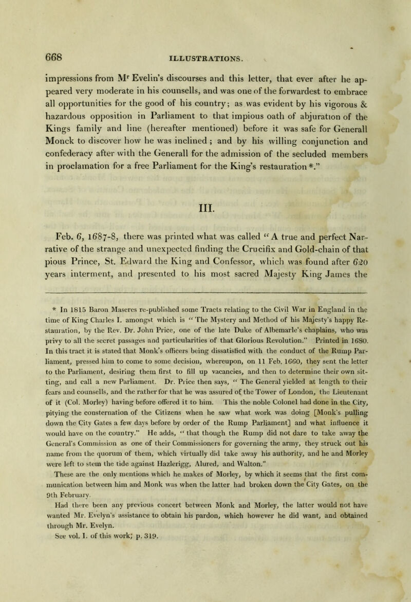 impressions from M'’ Evelin’s discourses and this letter, that ever after he ap- peared very moderate in his counsells, and was one of the forwardest to embrace all opportunities for the good of his country; as was evident by his vigorous & hazardous opposition in Parliament to that impious oath of abjuration of the Kings family and line (hereafter mentioned) before it was safe for Generali Monck to discover how he was inclined ; and by his willing conjunction and confederacy after with the Generali for the admission of the secluded members in proclamation for a free Parliament for the King’s restauration III. Feb. 6, 1687-8, there was printed what was called A true and perfect Nar- rative of the strange and unexpected finding the Crucifix and Gold-chain of that pious Prince, St. Edward the King and Confessor, which was found after 620 years interment, and presented to his most sacred Majesty King James the * In 1815 Baron Maseres re-published some Tracts relating to the Civil War in England in the time of King Charles I. amongst which is “ The Mystery and Method of his Majesty’s happy Re- staui ation, by the Rev. Dr. John Price, one of the late Duke of Albemarle’s chaplains, who was privy to all the secret passages and particularities of that Glorious Revolution.” Printed in 1680. In this tract it is stated that Monk’s officers being dissatisfied with the conduct of the Rump Par- liament, pressed him to come to some decision, whereupon, on 11 Feb. 1660, they sent the letter to the Parliament, desiring them first to fill up vacancies, and then to determine their own sit- ting, and call a new Parliament. Dr. Price then says, “ The General yielded at length to their fears and counsells, and the rather for that he was assured of the Tower of London, the Lieutenant of it (Col. Morley) having before offered it to him. This the noble Colonel had done in the City, pitying the consternation of the Citizens when he saw what work was doing [Monk’s pulling down the City Gates a few days before by order of the Rump Parliament] and what influence it would have on the country.” He adds, “ that though the Rump did not dare to take away the General’s Comnnssion as one of their Commissioners for governing the army, they struck out his name from the quorum of them, which virtually did take away his authority, and he and Morley were left to stem the tide against Hazlerigg, Alured, and Walton.” These are the only mentions which he makes of Morley, by which it seems that the first com- munication between him and Monk was when the latter had broken down the City Gates, on the 9th February. Had there been any previous concert between Monk and Morley, the latter would not have wanted Mr. Evelyn’s assistance to obtain his pardon, which however he did want, and obtained through Mr. Evelyn. See vol. I. of this work; p. 319.