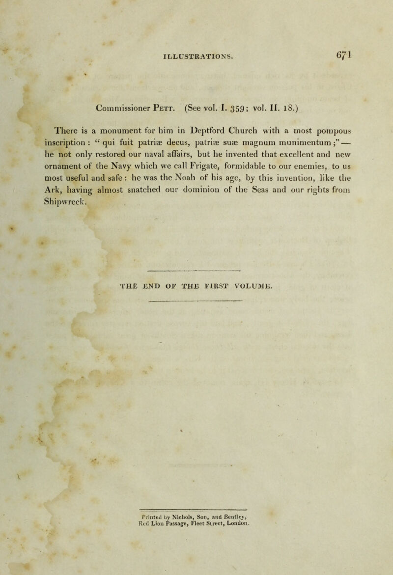 Commissioner Pett. (See vol. I. 359; vol. II. iS.) There is a monument for him in Deptford Church with a most pompous inscription: “ qui fuit patriae decus, patriae suae magnum munimentum — he not only restored our naval affairs, but he invented that excellent and new ornament of the Navy which we call Frigate, formidable to our enemies, to us most useful and safe : he was the Noah of his age, by this invention, like the Ark, having almost snatched our dominion of the Seas and our rights from Shipwreck. THE END OF THE FIRST VOLUME. Printed by Nicliols, Son, and Bentley, Red Lion Passage, Fleet Street, London.