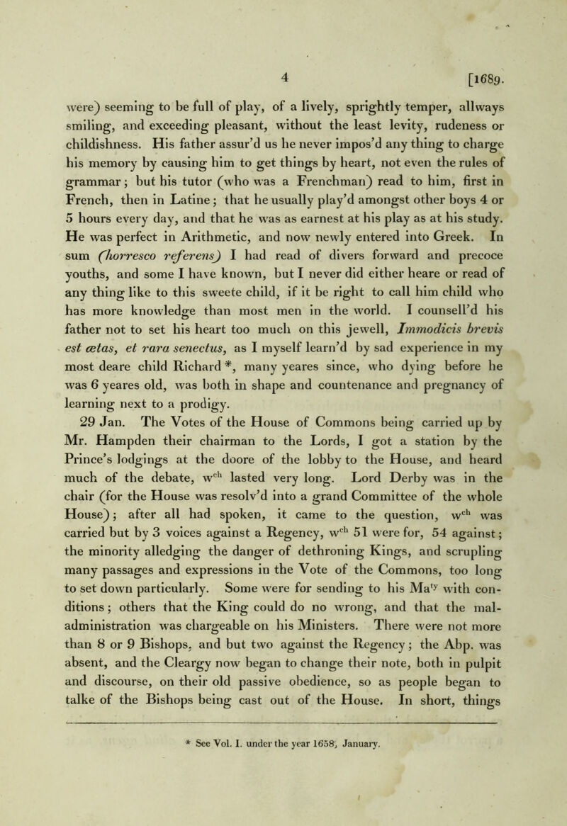 [1689. were) seeming to be full of play, of a lively, sprightly temper, allways smiling, and exceeding pleasant, without the least levity, rudeness or childishness. His father assur’d us he never impos’d any thing to charge his memory by causing him to get things by heart, not even the rules of grammar; but his tutor (who was a Frenchman) read to him, first in French, then in Latine; that he usually play’d amongst other boys 4 or 5 hours every day, and that he was as earnest at his play as at his study. He was perfect in Arithmetic, and now newly entered into Greek. In sum (^hor'resco referens^ I had read of divers forward and precoce youths, and some I have known, but I never did either heare or read of any thing like to this sweete child, if it be right to call him child who has more knowledg^e than most men in the world. I counsell’d his father not to set his heart too much on this jewell, Immodicis brevis est cBtaSy et rara senectus, as I myself learn’d by sad experience in my most deare child Richard many yeares since, who dying before he was 6 yeares old, was both in shape and countenance and pregnancy of learning next to a prodigy. 29 Jan. The Votes of the House of Commons being carried up by Mr. Hampden their chairman to the Lords, I got a station by the Prince’s lodgings at the doore of the lobby to the House, and heard much of the debate, w'^^' lasted very long. Lord Derby was in the chair (for the House was resolv’d into a grand Committee of the whole House); after all had spoken, it came to the question, w*^^ was carried but by 3 voices against a Regency, w'^*' 51 were for, 54 against; the minority alledging the danger of dethroning Kings, and scrupling many passages and expressions in the Vote of the Commons, too long to set down particularly. Some were for sending to his Ma‘y with con- ditions ; others that the King could do no wrong, and that the mal- administration was chargeable on his Ministers. There were not more than 8 or 9 Bishops, and hut two against the Regency; the Ahp. was absent, and the Cleargy now began to change their note, both in pulpit and discourse, on their old passive obedience, so as people began to talke of the Bishops being cast out of the House. In short, things * See Vol. I. under the year 1658j January. I