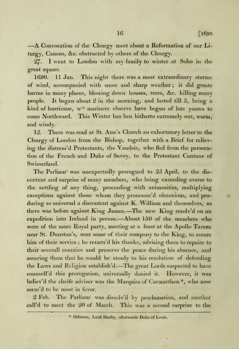 —A Convocation of the Cleargy meet about a Reformation of our Li- turgy, Canons, &c. obstructed by others of the Cleargy. 27. I went to London with my family to winter .at Soho in the great square. 1690. 11 Jan. This night there was a most extraordinary storme of wind, accompanied with snow and sharp weather; it did greate harme in many places, blowing down houses, trees, &c. killing many people. It began about 2 in the morning, and lasted till 5, being a kind of hurricane, w'*’ mariners observe have begun of late yeares to come Northward. This Winter has ben hitherto extremely wet, warm, and windy. 12. There was read at St. Ann’s Church an exhortatory letter to the Cleargy of London from the Bishop, together with a Brief for reliev- ing the distress’d Protestants, the Vaudois, who fled from the persecu- tion of the French and Duke of Savoy, to the Protestant Cantons of Swisserland. The Parliam'^ was unexpectedly prorogued to 2d April, to the dis- content and surprise of many members, who being exceeding averse to the settling of any thing, proceeding with animosities, multiplying exceptions against those whom they pronounc’d obnoxious, and pro- ducing as universal a discontent against K. William and themselves, as there was before against King James.—^The new King resolv’d on an expedition into Ireland in person.—About 150 of the members who were of the more Royal party, meeting at a feast at the Apollo Tavern near St. Dunstan’s, sent some of their company to the King, to assure him of their service ; he return’d his thanks, advising them to repalre to their severall counties and preserve the peace during his absence, and assuring them that he would be steady to his resolution of defending the Laws and Religion establish’d.—The great Lords suspected to have counsell’d this proi'ogatlon, universally denied It. However, it was believ’d the cheife adviser was the Marquiss of Carmarthen *, who now seem’d to be most in favor. 2 Feb. The Parham^ was dissolv’d by proclamation, and another call’d to meet the 20 of March. This was a second surprize to the * Osborne, Lord Danby, afterwards Duke of Leeds.