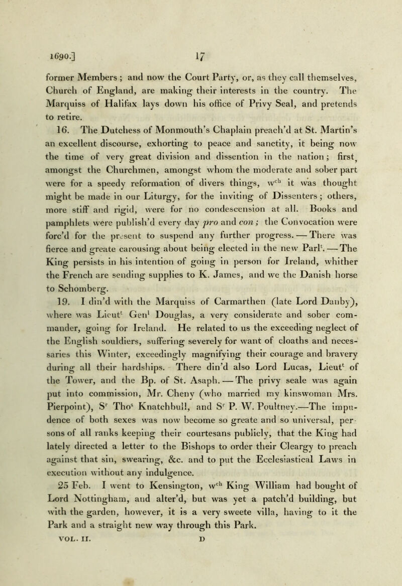 1690.] i? former Members ; and now the Court Party, or, as they call themselves. Church of England, are making their Interests in the country. The Marquiss of Halifax lays down his office of Privy Seal, and pretends to retire. 16. The Dutchess of Monmouth’s Chaplain preach’d at St. Martin’s an excellent discourse, exhorting to peace and sanctity, it being now the time of very great division and dlssentlon in the nation; first^ amongst the Churchmen, amongst whom the moderate and sober part were for a speedy reformation of divers things, w‘^'^ it was thought might be made in our Liturgy, for the inviting of Dissenters; others, more stiff and rigid, were for no condescension at all. Books and pamphlets were publish’d every day pro and con; the Convocation were forc’d for the present to suspend any further progress. — There was fierce and greate carousing about being elected In the new ParL—The King persists in his intention of going in person for Ireland, whither the French are sending supplies to K. James, and we the Danish horse to Schomberg. 19. I din’d with the Marqulss of Carmarthen (late Lord Danby), where Avas Llcut*^ Gen* Douglas, a very considerate and sober com- mander, going for Ireland. He related to us the exceeding neglect of the English souldlers, suffering severely for want of cloaths and neces- saries this Winter, exceedingly magnifying their courage and bravery during all their hardships. There din’d also Lord Lucas, LleuP of the Tower, and the Bp. of St. Asaph. — The privy seale was again put into commission, Mi\ Cheny (who married my kinswoman Mrs. Plerpolnt), S' Tho® Knatchbui!, and S‘ P. W. Poultney.—The Impu- dence of both sexes w^as now become so greate and so universal, per sons of all ranks keeping their courtesans publicly, that the King had lately directed a letter to the Bishops to order their Cleargy to preach against that sin, sw’eanng, &c. and to put the Ecclesiastical Laws in execution without any indulgence. 25 Feb. I went to Kensington, w^'*' King William had bought of Lord Nottingham, and alter’d, but was yet a patch’d building, but with the garden, however, it is a very sweete villa, having to It the Park and a straight new way through this Park. V'OL. II. D