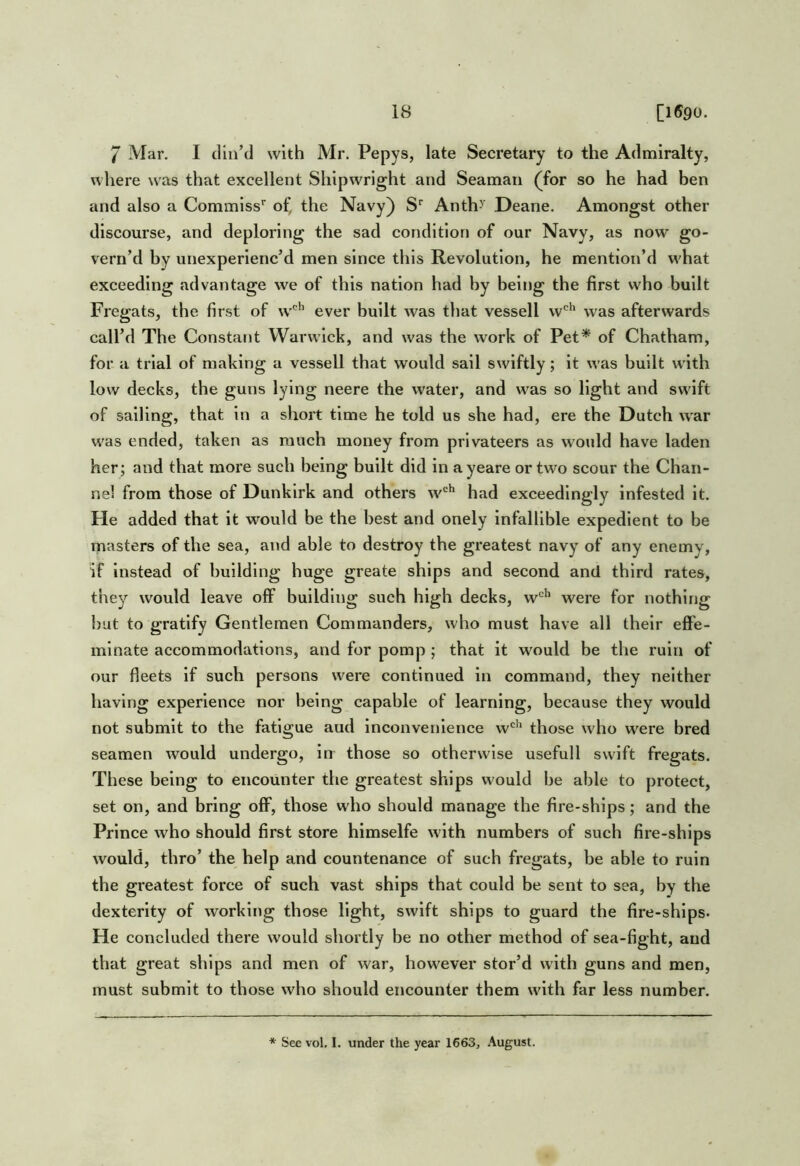 7 Mar. I din’d with Mr. Pepys, late Secretary to the Admiralty, where was that excellent Shipwright and Seaman (for so he had ben and also a Commlss'’ of, the Navy) S'’ Anth>’ Deane. Amongst other discourse, and deploring the sad condition of our Navy, as now go- vern’d by unexperienc’d men since this Revolution, he mention’d w'hat exceeding advantage we of this nation had by being the first who built Fregats, the first of w''’’’ ever built was that vessell w'*' was afterwards call’d The Constant Warwick, and was the w'ork of Pet* of Chatham, for a trial of making a vessell that would sail swiftly; it was built wdth low decks, the guns lying neere the water, and w^as so light and swdft of sailing, that in a short time he told us she had, ere the Dutch war w'as ended, taken as much money from privateers as would have laden her; and that more such being built did in ayeare or tw^o scour the Chan- nel from those of Dunkirk and others w'^ had exceedingly infested it. He added that it would be the best and onely infallible expedient to be masters of the sea, and able to destroy the greatest navy of any enemy, if Instead of building huge greate ships and second and third rates, they would leave off building such high decks, w*^^ were for nothing but to gratify Gentlemen Commanders, who must have all their eflPe- mlnate accommodations, and for pomp ; that it wmuld be the ruin of our fleets if such persons w^ere continued in command, they neither having experience nor being capable of learning, because they would not submit to the fatigue aud inconvenience w'^'^ those who w'ere bred seamen would undergo, in those so otherwise useful 1 swift fregats. These being to encounter the greatest ships would be able to protect, set on, and bring off, those who should manage the fire-ships; and the Prince who should first store himselfe with numbers of such fire-ships would, thro’ the help and countenance of such fregats, be able to ruin the greatest force of such vast ships that could be sent to sea, by the dexterity of working those light, swift ships to guard the fire-ships* He concluded there would shortly be no other method of sea-fight, aud that great ships and men of war, however stor’d with guns and men, must submit to those who should encounter them wdth far less number. ‘‘ See vol. I. under the year 1663, August.