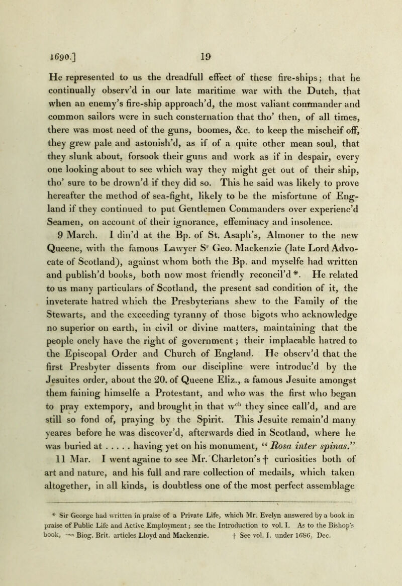 He represented to us the dreadful! effect of these fire-ships; that he continually observ’d in our late maritime war with the Dutch, that when an enemy’s fire-ship approach’d, the most valiant commander and common sailors were in such consternation that tho’ then, of all times, there was most need of the guns, boomes, &c. to keep the mischeif off, they grew pale and astonish’d, as if of a quite other mean soul, that they slunk about, forsook their guns and work as if in despair, every one looking about to see which way they might get out of their ship, tho’ sure to be drown’d if they did so. This he said was likely to prove hereafter the method of sea-fight, likely to be the misfortune of Eng- land if they continued to put Gentlemen Commanders over experienc’d Seamen, on account of their Ignorance, eflPeminacy and insolence. 9 March. 1 din’d at the Bp. of St. Asaph’s, Almoner to the new Queene, with the famous Lawyer S' Geo. Mackenzie (late Lord Advo- cate of Scotland), against whom both the Bp. and myselfe had written and publish’d books, both now most friendly reconcil’d *. He related to us many particulars of Scotland, the present sad condition of it, the Inveterate hatred which the Presbyterians shew to the Family of the Stewarts, and the exceeding tyranny of those bigots who acknowledge no superior on earth, in civil or divine matters, maintaining that the people onely have the right of government; their Implacable hatred to the Episcopal Order and Church of England. He observ’d that the first Presbyter dissents from our discipline were introduc’d by the Jesuites order, about the 20. of Queene Ellz., a famous Jesulte amongst them fainlng hlmselfe a Protestant, and who was the first who began to pray extempory, and brought in that w*^*’ they since call’d, and are still so fond of, praying by the Spirit. This Jesuite remain’d many yeares before he was discover’d, afterwards died in Scotland, where he was burled at having yet on his monument, “ Rosa inter spinas ” 11 Mar. I went againe to see Mr.'Charleton’s *|' curiosities both of art and nature, and his full and rare collection of medails, which taken altogether, in all kinds, is doubtless one of the most perfect assemblage * Sir George had written in praise of a Private Life, which Mr. Evelyn answered by a book in praise of Public Life and Active Employment see the Introduction to vol. I. As to the Bishop’s book, Biog. Brit, articles Lloyd and Mackenzie. f See vol. I. under 1686, Dec.