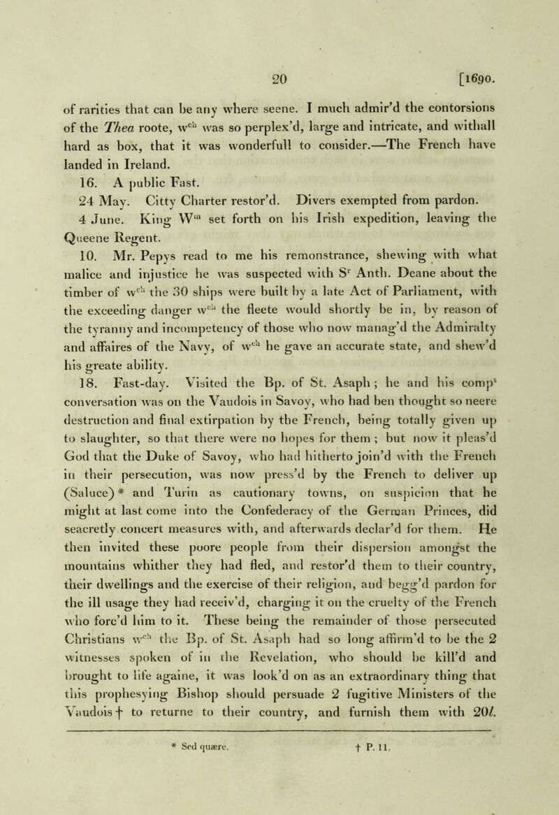 of rarities that can be any where seene. I much admir’d the eontorsions of the Thea roote, w'^ was so perplex’d, large and Intricate, and withall hard as box, that it was wonderfull to consider.—The French have landed in Ireland. 16, A public Fast. 24 May. Citty Charter restor’d. Divers exempted from pardon. 4 June. King W‘ set forth on his Irish expedition, leaving the Queene Regent, 10. Mr. Pepys read to me his remonstrance, shewing with what malice and injustice he was suspected with S‘‘ Anth, Deane about the timber of w'^“ the 30 ships were built by a late Act of Parliament, with the exceeding danger w‘^‘* the fleete would shortly be in, by reason of the tyranny and incompetency of those who now manag’d the Admiralty and affaires of the Navy, of w*^ he gave an accurate state, and shew’d his greate ability. 18. Fast-day. Visited the Bp. of St. iVsaph ; he and his comp® conversation was on the Vaudois in Savoy, who had hen thought so neere destruction and final extirpation by the French, being totally given up to slaughter, so that there were no hopes for them ; but now It pleas’d God that the Duke of Savoy, who had hitherto join’d with the French in their persecution, was now press’d by the French to deliver up (^Saluce) * and Turin as cautionary towns, on suspicion that he might at last come into the Confederacy of the German Princes, did seacretly concert measures with, and afterwards declar’d for them. He then invited these poore people from their dispersion amongst the mountains whither they had fled, and restor’d them to their country, their dwellings and the exercise of their religion, and begg’d pardon for the ill usage they had receiv’d, charging it on the cruelty of the French who forc’d him to it. These being the remainder of those persecuted Christians w'^‘‘ tlie Bp. of St. Asaph had so long affirm’d to he the 2 witnesses spoken of in the Revelation, who should he kill’d and brought to life againe, it was look’d on as an extraordinary thing that this prophesying Bishop should persuade 2 fugitive Ministers of the Vaudois j' to returne to their country, and furnish them with 20/. * Sed quaere. t P- Hr