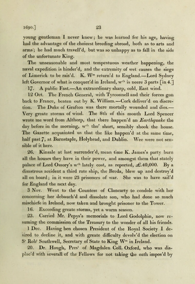 young gentleman I never knew; he was learned for his age, having had the advantage of the choicest breeding abroad, both as to arts and arms ; he had mucli travelled, but was so unhappy as to fall in the side of the unfortunate King. The unseasonable and most tempestuous weather happening, the naval expedition is hinder’d, and the extremity of wet causes the siege of Limerick to be rais’d. K. W' return’d to England.—Lord Sydney left Governor of what is conquer’d in Ireland, w'^'' is neere 3 parts [in 4.J 17. A public Fast.—An extraordinary sharp, cold, East wind. 12 Oct. The French General, with Tyrconnell and their forces gon back to France, beaten out by K. William.—Cork deliver’d on discre- tion. The Duke of Grafton was there mortally wounded and dies.— Very greate storms of wind. The 8th of this month Lord Spencer wTote me word from Althorp, that there happen’d an Earthquake the day before in the morning, w*^ tho’ short, sensibly shook the house. The Gazette acquainted us that the like happen’d at the same time, half past 7, at Barnstaple, Holyhead, and Dublin. Wee were not sen- sible of it here. 26. Klnsale at last surrender’d, mean time K. James’s party burn all the houses they have in their power, and amongst them that stately palace of Lord Ossory’s w'^'’ lately cost, as reported, ^.40,000. By a disastrous accident a third rate ship, the Breda, blew up and destroy’d all on board; in it were 25 prisoners of war. She was to have sail’d for England the next day. 3 Nov. Went to the Countess of Clancarty to condole with her concerning her debauch’d and dissolute son, who had done so much mischiefe in Ireland, now taken and brought prisoner to the Tower. 16. Exceeding greate storms, yet a warm season. 23. Carried Mr. Pepys’s memorials to Lord Godolphin, now re- suming the commission of the Treasury to the wonder of all his friends. 1 Dec. Having ben chosen President of the Royal Society I de- sired to decline It, and with greate difficulty devolv’d the election on S’ Rob* Southwell, Secretary of State to King W* in Ireland. 20. Dr. Hough, Pres* of Magdalen Coll. Oxford, who was dis- plac’d unth severall of the Fellows for not taking the oath impos’d by