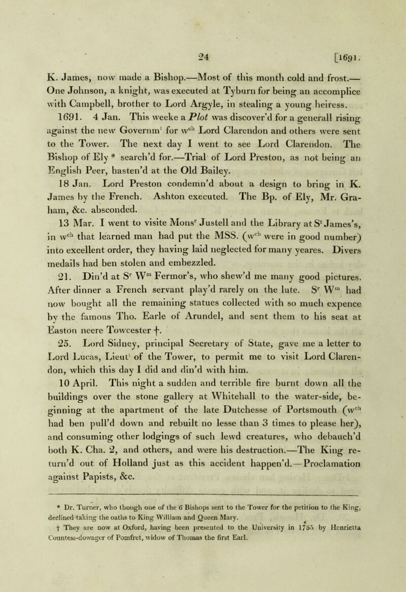 K- James, now made a Bishop.—Most of this month cold and frost.— One Johnson, a knight, was executed at Tyburn for being an accomplice with Campbell, brother to Lord Argyle, in stealing a young heiress. 1691. 4 Jan. This weeke a Plot w'as discover’d for a generall rising against the new Governm' for w‘^^ Lord Clarendon and others were sent to the Tower. The next day I went to see Lord Clarendon. The Bishop of Ely * search’d for.—Trial’ of Lord Preston, as not being an English Peer, hasten’d at the Old Bailey. 18 Jan. Lord Preston condemn’d about a design to bring in K. James by the French. Ashton executed. The Bp. of Ely, Mr. Gra- ham, &c. absconded. 13 Mar. I went to vislte Moris'' Justell and the Library at S‘James’s, in w^' that learned man had put the MSS. (w'''' were in good number) into excellent order, they having laid neglected for many yeares. Divers medails had ben stolen and embezzled. 21. Din’d at S' W® Fermor’s, who shew’d me many good pictures. After dinner a French servant play’d rarely on the lute. S' W” had now bought all the remaining statues collected with so much expence by the famous Tho. Earle of Arundel, and sent them to his seat at Easton neere Towcester 25. Lord Sidney, principal Secretary of State, gave me a letter to Lord Lucas, Lieut‘ of the Tower, to permit me to visit Lord Claren- don, which this day I did and din’d with him. 10 April. This night a sudden and terrible fire burnt down all the buildings over the stone gallery at Whitehall to the water-side, be- ginning at the apartment of the late Dutchesse of Portsmouth (w*'‘* had ben pull’d down and rebuilt no lesse than 3 times to please her), and consuming other lodgings of such lewd creatures, who debauch’d both K. Cha. 2, and others, and were his destruction.—The King re- turn’d out of Holland just as this accident happen’d.—Proclamation against Papists, &c. * Dr. Turner, who though one of the 6 Bishops sent to the Tower for the petition to the King, declined taking the oaths to King William and Queen Mary. They are now at Oxford, having been presented to the University in 176.5 by Henrietta Countess-dowager of Pomfret, widow of Thomas the first Earl.