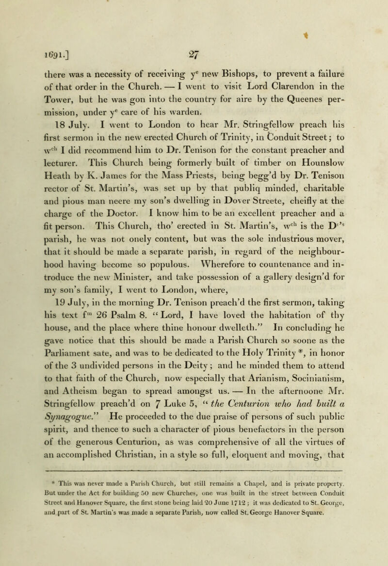 1 1691.] 27 there was a necessity of receiving y® new Bishops, to prevent a failure of that order in the Church. — I went to visit Lord Clarendon in the Tower, but he was gon into the country for aire by the Queenes per- mission, under y® care of his warden. 18 July. I went to London to hear Mr. Strlngfellow preach his first sermon in the new erected Church of Trinity, in Conduit Street; to w^'' I did recommend him to Dr. Tenlson for the constant preacher and lecturer. This Church being formerly built of timber on Hounslow Heath by K. James for the Mass Priests, being begg’d by Dr. Tenison rector of St. Martin’s, was set up by that publiq minded, charitable and pious man neere my son’s dwelling in Dover Streete, cheifly at the charge of the Doctor. I know him to be an excellent preacher and a fit person. This Church, tho’ erected in St. Martin’s, w*^'' is the D‘’® parish, he was not onely content, but was the sole industrious mover, that it should be made a separate parish, in regard of the neighbour- hood having become so populous. Wherefore to countenance and in- troduce the new Minister, and take possession of a gallery design’d for my son’s family, I went to I.<ondon, where, 19 July, in the morning Dr. Tenlson preach’d the first sermon, taking his text f‘ 26 Psalm 8. “ Lord, I have loved the habitation of thy house, and the place where thine honour dwelleth.” In concluding he gave notice that this should be made a Parish Church so soone as the Parliament sate, and was to be dedicated to the Holy Trinity in honor of the 3 undivided persons in the Deity; and he minded them to attend to that faith of the Church, now especially that Arlanlsm, Socinlanism, and Atheism began to spread amongst us. — In the afternoone Mr. Strlngfellow preach’d on 7 Luke 5, “ the Centurion ivho had built a Synagogue^* He proceeded to the due praise of persons of such public spirit, and thence to such a character of pious benefactors in the person of the generous Centurion, as was comprehensive of all the virtues of an accomplished Christian, in a style so full, eloquent and moving, that * This was never made a Parish Church, but still remains a Chapel, and is private property. But under the Act for building 50 new Churches, one was built in the street between Conduit Street and Hanover Square, the first stone being laid 20 June 1712 ; it was dedicated to St. George, and part of St Martin’s was made a separate Parish, now called St. George Hanover Square.