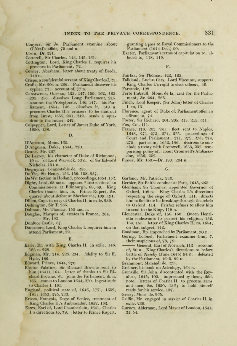 Conyers, Sir Jo. Parliament examine about O’Neal’s affair, 75 and n. Cosin, Dr. 221. Cottcrell, Sir Charles, 143. 145. 161. Cottington, Lord, King Charles I. requires his presence in Parliament, 72. Cowley, Abraham, letter about treaty of Breda, 140 n. Crispe, a confidential servant of King Charles 1.23. Crofts, Mr. 204 n. 266. Parliament discover his cypher, 77- account of, 77 n. Cromwell, Oliver, 123. 147. 159. 162, 163. 233. 256. dissolves Long Parliament, 215. assumes the Protectorate, 146, 147. his Par- liament, 1654, 148. dissolves it, 149 n. procures Charles ll.’s cruizers to be shut out from Brest, 1655, 241, 242. sends a squa- dron to the Indies, 242. Culpepper, Lord, Letter of James Duke of York, 1650, 138. D. D'Ameron, Mons. 160. D’Anguien, Duke, 1644, 270. Deane, Mr. 227. De Larrey, his character of Duke of Richmond, 19 n. .of Lord Warwick, 53 n. of Sir Edward Nicholas, 131 n. Desguynes, Connestable de, 255. De Vic, Sir Henry, 153. 156. 158. 257. De Wit faction in Holland, proceedings, 1654,1.52. Digby, Lord, 68 note, opposes “ Instructions” to Commissioners at Edinburgh, 68, 69. King Charles thanks him, ib. Prince Rupert, &c. quarrel about defeat at Sherboiirne, 109, 191. Dillon, Capt. in navy of Charles II. in exile, 239. Dishington, Sir T. 265. Dolman, Mr. Thomas, 150 and n. Douglas, Marquis of, estates in France, 264. Mr. 193. Dunluce Castle, 67. Dunsmore, Lord, King Charles I. requires him to attend Parliament, 72. E. Earle, Dr. with King Charles II. in exile, 146. 185 n. 228. Edgman, Mr. 214. 228. 234. fidelity to Sir E. Hyde, 186. Edward, Prince, 1644, 270. Elector Palatine, Sir Richard Browne sent to him (1641), 164. letter of thanks to Sir Ri- chard Browne, 81. joins the Parliament, ib. n. 165. comes to London 1644, 2/0. ingratitude to Charles I. 191. England, political state of, 1646, 177 j 1652, 181; 16.53,225,233. Erizzo, Francois, Doge of Venice, treatment of King Charles 11 .’s Ambassador, 1652, 192. Essex, Earl of. Lord Chamberlain, 1641, Charles l.’s directions to, 78. letter to Prince Rupert, granting a pass to Royal Commissioners to the Parliament (1644 Dec.) 90. Exeter, Parliament’s terms of capitulation to, al- luded to, 118, 119. F. Fairfax, Sir Thomas, 122, 123. Falkland, Lucius Cary, Lord Viscount, supports King Charles l.’s right to elect officers, 49. Farrande, 198. Ferte Imbaull, Mons. de la, zeal for the Parlia- ment, &c. 264, 265. Finch, Lord Keeper, (Sir John) letter of Charles T. to, 13. Florence, agent of Duke of. Parliament oiler an affront to, 74. Foster, Sir Richard, 201. 205. 213. 215.221, Fox, Col. 111. France, 178. 203. 241. fleet sent to Naples, 1648, 271. 273, 274, 275. proceedings of Court and Parliament, 271, 272, 273, 274, 275. parties in, 1652, 186. desirous to con- clude a treaty with Cromwell, 1653, 237. tem- porising policy of, about Cromwell’s Ambassa- dor, 1656, 252. Fraser, Mr. 160.—Dr. 193, 204 n. G. Garland, Mr. Patrick, 240. Gerbier, Sir Balth. conduct at Paris, 1643, 265. Glemham, Sir Thomas, appointed Governor of Oxford, 108 n. King Charles l.’s directions resjiecting the siege of Oxford, 111. directs him to facilitate his breaking through the rebels to Oxford, 114. Fairfax refuses to allow him to send to the King, 1 IS n. Gloucester, Duke of, 158. 160. Queen Henri- etta endeavours to pervert his religion, 152. 154, 155. letter of King Charles II. to, 1654, on that subject, 142. Goodman, Bp. impeached by Parliament, 70 n. Goring; Colonel, Parliament examine him, 7- their suspicions of, 78, 79. General, Earl of Norwich, 112. account of, 80 n. King Charles’s directions to before battle of Naseby (June 1645) 94 n. defeated by the Parliament, 1645, 99 n. Grammont, Marshall de, 273. Grebner, his book on Astrology, 164 n. Grenville, Sir John, discontented with the Roy- alists, 1645, 100. imprisoned by them, ibid, note, letters of Charles II. to procure arms and men, &c. 1650, 136; to hold himself ready for his service, 137. Gressy, Mons. de, 265. Griffin, Mr. engaged in service of Charles II. in exile, 239. Gurney, Alderman, Lord Mayor of London, 1641, 31. 54.