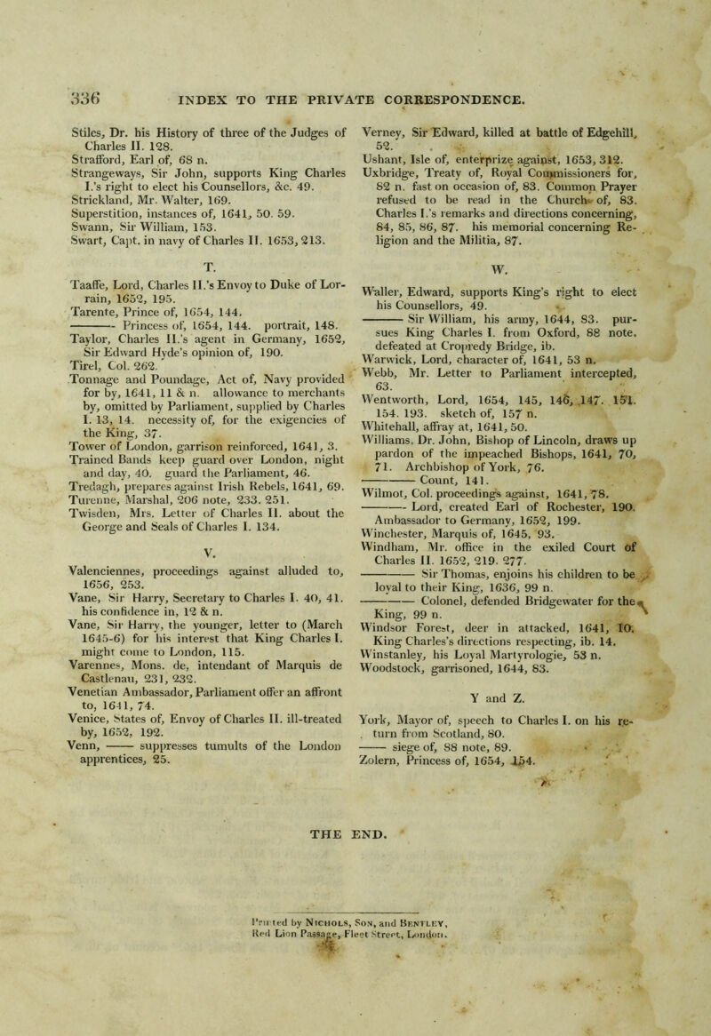 Stilesj Dr, his History of three of the Judges of Charles II. 128. Straiford, Earl of, 68 n. Strangeways, Sir John, supports King Charles I.’s right to elect his Counsellors, &c. 49. Strickland, Mr. Walter, 169. Superstition, instances of, 1641, 50. 59. Swann, Sir William, 153. Swart, Ca])t. in navy of Charles II. 1653,213. T. Taaffe, Lord, Charles II.’s Envoy to Duke of Lor- rain, 1652, 195. Tarente, Prince of, 1654, 144. Princess of, 1654, 144. portrait, 148. Taylor, Chailes II.’s agent in Germany, 1652, Sir Edward Hyde’s opinion of, 190. Tirel, Col. 262. Tonnage and Poundage, Act of. Navy provided for by, 1641, 11 & n. allowance to merchants by, omitted by Parliament, supplied by Charles I. 13, 14. necessity of, for the exigencies of the King, 37. Tower of London, garrison reinforced, 1641, 3. Trained Bands keep guard over London, night and day, 40. guard the Parliament, 46. Tredagh, prepares against Irish Rebels, 1641, 69. Turenne, Marshal, 206 note, 233. 251. Tvvisden, Mrs. Lettei- of Charles II. about the George and Seals of Charles I. 134. V. Valenciennes, proceediners against alluded to, 1656, 253. Vane, Sir Harry, Secretary to Charles I. 40, 41. his confidence in, 12 & n. Vane, Sir Harry, the younger, letter to (March 1645-6) for his interest that King Charles I. might come to London, 115. Varennes, Mons. de, intendant of Marquis de Castlenau, 231, 232. Venetian Ambassador, Parliament offer an affront to, 1641, 74. Venice, States of, Envoy of Charles II. ill-treated by, 1652, 192. Venn, suppresses tumults of the London apprentices, 25. THE Vernev, Sir Edward, killed at battle of Edgehill, 52.' Ushant, Isle of, enterprize against, 1653, 312. Uxbridge, Treaty of. Royal Con>missioners for, 82 n. fast on occasion of, 83. Common Prayer refused to be read in the Church- of, 83. Charles I.’s remarks and dir ections concerning, 84, 85, 86, 87. his rrremorial concerning Re- ligion and the Militia, 87. AV. Waller', Edward, supports King’s right to elect his Counsellors, 49. Sir William, his army, 1644, 83. pur- sues King Charles I. from Oxford, 88 note, defeated at Cropredy Bridge, ib. Warwick, Lord, character of, 1641, 53 n. Webb, Mr. Letter to Parliament intercepted, 63. Wentworth, Lord, 1654, 145, 146, .147. 151. 154. 193. sketch of, 157 n. VV^hitehall, affray at, 1641, 50. Williams, Dr. John, Bishop of Lincoln, draws up pardon of the impeached Bishops, 1641, 70, 71. Archbishop of Yor k, 76. Count, 141. Wilmot, Col. proceedings against, 1641,78. Loid, created Earl of Rochester, 190. Ambassador to Germany, 1652, 199. Winchester, Marquis of, 1645, 93. Windham, Mr. office in the exiled Court of Charles II. 16.52, 219. 277. 8ii' Thomas, enjoins his children to be loyal to their King, 1636, 99 n. Colonel, defended Bridgewater for the. King, 99 n. Windsor Forest, deer in attacked, 1641, IQ. King Charles’s directions respecting, ib. 14. Winstanley, his Loyal Martyrologie, 53 n. Woodstock, garrisoned, 1644, 83. Y and Z. Yoi'k, Mayor of, speech to Charles I. on his re- . turn from Scotland, 80. siege ot^ 88 note, 89. * Zolern, Princess of, 1654, 1^4. END. I’nrted by Nichols, Son, and Bentlky, Ked Lion Passage, Fleet Street, London.