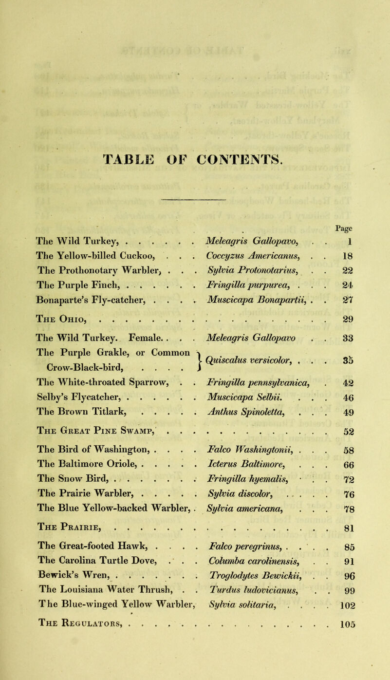 TABLE OF CONTENTS. • Page The Wild Turkey, Meleagris Gallopavo^ 1 The Yellow-hilled Cuckoo, . . . Coccyzus Americanus^ . 18 The Prothonotary Warbler, . . . Sylvia Protonotarius^ . 22 The Purple Finch, Fringilla purpurea^ . . . 24 Bonaparte’s Fly-catcher, .... Muscicapa Bonapartii^ . . 27 The Ohio, The Wild Turkey. Female. . . . Meleagris Gallopavo . 33 The Purple Grakle, or Common 'k Crow-Black-bird, . . . . i ■ Quiscalus versicolor^ , . . 3h The White-throated Sparrow, . . Fringilla pennsylvanica, . 42 Selby’s Flycatcher, Muscicapa Selbii, . . . 46 The Brown Titlark, Anthus Spinoletta, . . 49 The Great Pine Swamp, . . . The Bird of Washington, . . . . Falco Washingtonii, . . 58 The Baltimore Oriole, Icterus Baltimore^ . . . 66 The Snow Bird, . Fringilla hyemalis^ • . . 72 The Prairie Warbler, . . . . . Sylvia discolor^ ... . . 76 The Blue Yellow-backed Warbler,. Sylvia americana^ . . . 78 The Prairie, . 81 The Great-footed Hawk, .... Falco peregrinus^ . . . . 85 The Carolina Turtle Dove, .' . . Columha carolinensis. . 91 Bewick’s Wren, Troglodytes Bewickii, . 96 The Louisiana Water Thrush, . . Turdus ludovicianus, . 99 The Blue-winged Yellow Warbler, Sylvia solitaria, . , . . 102 The Regulators,