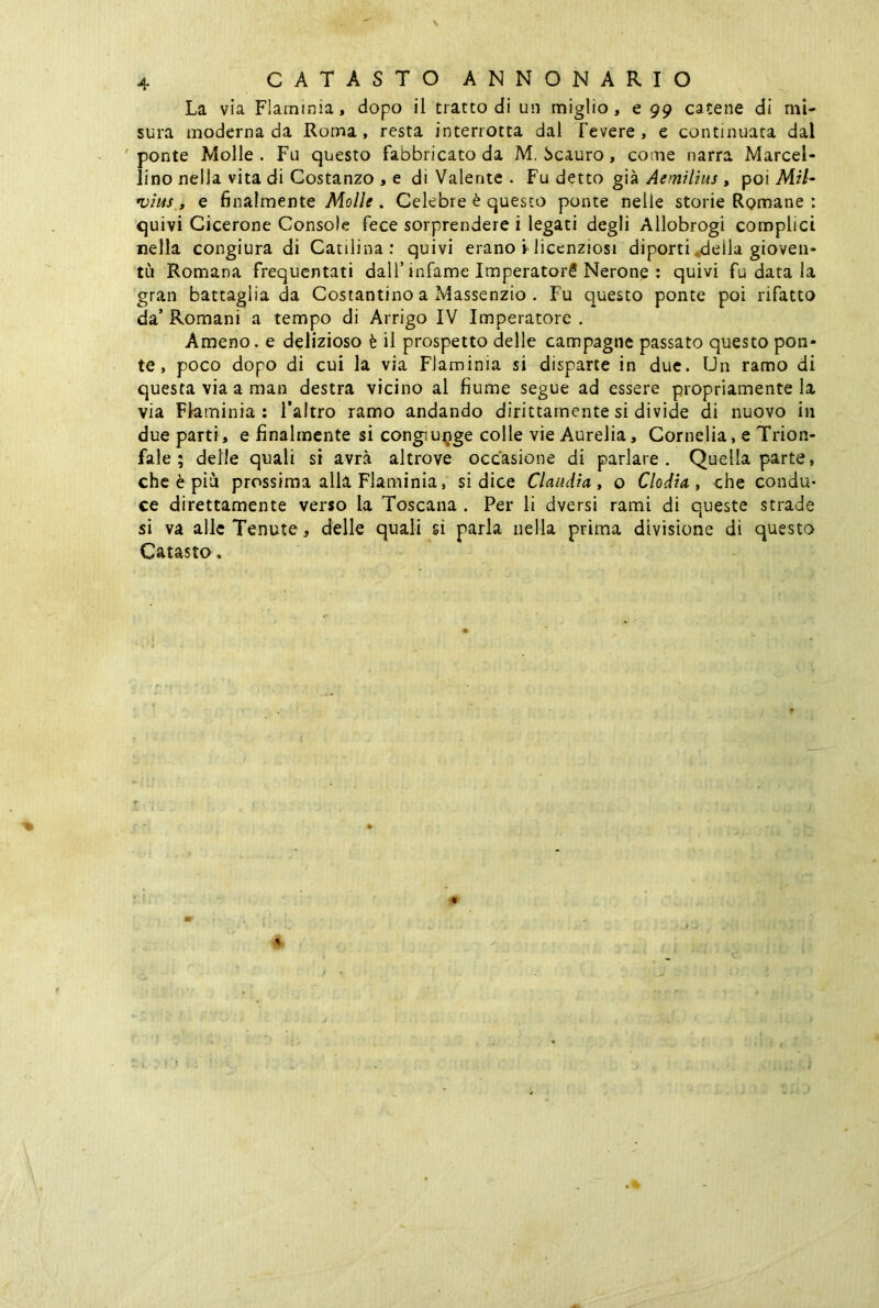 La via Flaminia, dopo il tratto di un miglio, e 99 catene di mi- sura moderna da Roma, resta interrotta dal Tevere, e continuata dal ponte Molle. Fu questo fabbricato da M. Scauro, come narra Marcel- lino nella vita di Costanzo , e di Valente . Fu detto già Aemilius , poi MU- •vius., e finalmente Molle . Celebre è questo ponte nelle storie Romane : quivi Cicerone Console fece sorprendere i legati degli Allobrogi complici nella congiura di Catilina: quivi erano V licenziosi diporti della gioven- tù Romana frequentati dall’infame Imperatori Nerone : quivi fu data la gran battaglia da Costantino a Massenzio . Fu questo ponte poi rifatto da’Romani a tempo di Arrigo IV Imperatore. Ameno, e delizioso è il prospetto delle campagne passato questo pon- te , poco dopo di cui la via Flaminia si disparte in due. Un ramo di questa via a man destra vicino al fiume segue ad essere propriamente la via Flaminia: l’altro ramo andando dirittamente si divide di nuovo in due parti, e finalmente si congiunge colle vie Aurelia, Cornelia, e Trion- fale ; delle quali si avrà altrove occasione di parlare. Quella parte, che è più prossima alla Flaminia, si dice Claudia, o Clodia , che condu- ce direttamente verso la Toscana . Per li dversi rami di queste strade si va alle Tenute , delle quali si parla nella prima divisione di questa Catasto. i ' t