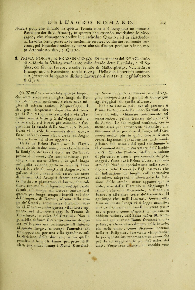 D E L L'A G R O ROMANO. Notaù poi, che intanto in questa Tenuta non si è assegnato un preciso Pascolare dei Bovi Aratorj, in quanto che essendo moltissime le Mez- zagne, che rimangono sodive in ciaschedun Quarto, ed in ciaschedu- na Lavorazione, possono le medesime servire, conforme realmente ser- vono, pel Pascolare sudetto, senza che sia d’uopo precisarlo in un cer- to determinato sito, e Quarto. 8. PRIMA PORTA, E FRASSINETO (a). Di pertinenza-dei RmoCapitolo di S. Maria in Vialata confinante colle Strade dette Flaminia, e di Sa- larmi, col Fiume Tevere, e colle Tenute di Malborghetto, Valchetta, e Procojo novo. Estensione totale r. 525:. Delle quali dovrano seminar- si a Quarterìa in quattro distinte Lavorazioni r. 255. 2 negl’infrascrit- ti Quarti. (a) E’ molto rimarcabile questo luogo , che resta circa sette miglia lungi da Ro- ma, dt misura moderna, e circa nove mi- glia di misura antica . E’quest’oggi il sito poco frequentato dopo che dal tem- po di Pio VI questo tratto della via Fla- minia non si batte più da’ viaggiatori, e da corrieri , e si è resa più comoda , e fre- quentata la strada della Storta . A Prima Porta vi si vede la memoria di un arco, o fosse inalzato come alcun crede ad Angu- sto , o fosse ad altro oggetto . Di là da Prima Porta , ove la Flami- nia si divide in due rami, eravila villa del- la famiglia de’Cesari detta ad Gallinas, presso il Pevere. Fu così nominato, per- chè, come narra Plinio , in quel luogo un aquila volando gettò in seno dj Livia Drusilla , che fu moglie di Augusto , una gallina illesa , avente nel rostro un ramo «di lauro • Gli Aruspici fecero conservare la bestia , e piantarono il lauro , che col- tivato con molta diligenza, moltiplicando formò col tempo un bosco : conservatosi questo per lungo tempo, inaridì sul line dell Imperio di Nerone, ultimo della stir- pe de Cesari, come narra Suetonio. Cre- de il Cluverio , che questa villa fosse ap- punto nel sito ove è oggi la Tenuta di b rassineto , o selva de’ Frassini . Non è possibile definire il circuito preciso di que- sta villa , ma era certamente all’ intorno di questo luogo. Si scorge l’amenità del sito opportuno per una villa grandiosa sul- ha divisione delle due vie, o su quelle pendici, alle quali fanno prospetto dall’ altra parte del fiume i Monti Cmstami- nj . Serve di lembo il Tevere, e vi si veg- gono sottoposti tratti grandi di Campagne signoreggiati da quelle altezze . Nel sito istesso poi , ove al presente è Prima Porta, crede Famiano Nardini , che fosse l’ostello , chiamato anticamente ai Saaca rubra, prima fermata de’viandanti da Roma . Le sue ragioni sembrano certa- mente assai più convincenti di quelle, che muovono' altri per dire il luogo ad Saoca rubra molto più in qua, cioè a Grotta, rossa , ingannati per avventura dalla somi- glianza del nome ; del qual sentimento è il commentatore, o correttore dell’Eschi- nardi . Ma che l’antico ostello , o unione di più case, e osterie per comodo eie’ pas- saggeri, fosse ove è Prima Porta, si dimo- stra dal Nardini specialmente colla scorta degli antichi Itinerarj . Egli osserva, che la indicazione de’ luoghi coll’ accusativo ad soleva adoprarsi a dimostrare la divi- sione delle strade , come appunto qui si vede , ove dalla Flaminia si disgiunge la strada, che va a Frassineto, a Riano, a Fiano, e alle altre terre de’ Capenati . Si aggiunge che nell’ Itinerario Gerosolimi- tano in questo luogo vi si legge mutatio , cioè cambiamento di cavalli, ovvero posa- ta , o posta , come a’ nostri tempi ancora abbiam veduto . A.d Saaca rubra M. Anto- nio nel venir verso Roma fermossi a era- polare , e sbevazzare vilmente nelle bettole, che colà erano , come Cicerone racconta nella z Filippica, acremente vituperando- lo per questa intemperanza non meno che pel lazzo suggeritogli poi dal calor del vino . Verso sera montato in cocchio ven-