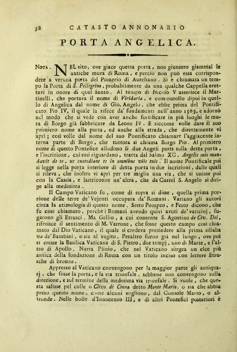 PORTA ANGELICA. ■—■ . Nota. TVT ELsito, ove giace questa porta, non giunsero giammai le antiche mura di Roma, e percio non può essa corrispon- dere a veruna porta del Pomerio di Aureliano . Si e chiamata un tem- po la Porta di S. Pellegrino , probabilmente da una qualche Cappella eret- tavi in onore di quel Santo . Al tempo di Nicolò V asserisce il Mar- tinelli, che portava il nome di Viridaria, e commutollo dipoi in quel- lo di Angelica dai nome di Gio. Angelo , che ebbe prima del Pontifi- cato Pio IV, il quale la rifece da’fondamenti nell’anno 103» e adornò nel modo che si vede con aver anche fortificate in più luoghi le mu- ra di Borgo già fabbricate da Leone IV . E siccome volle dare il suo primiero nome alla porta, ed anche alla strada, che direttamente vi aprì ; così volle dal nome del suo Pontificato chiamare Taggiacente in- terna parte di Borgo, che tuttora si chiama Borgo Pio. Al primiero nome di questo Pontefice alludono li due Angeli posti sulla detta porta , e l’iscrizione , cui essi riguardano , tratta dal i>almo XC , Angelis suis man- davit de te, ut custodiant te in omnibus viis tuis .' Il nome Pontificale poi si legge nella porta interiore di detta porta in due iscrizioni , dalle quali si rileva , che inoltre vi aprì per tre miglia una via, che si unisse poi con la Cassia, e lastriconne un’altra, che da Castel S. Angelo si diri- ge alla medesima . Il Campo Vaticano fu , come di sopra si disse , quella prima por- zione delle terre de’Vejenti occupata da’Romani. Variano gli autori circa la etimologia di questo nome . Sesto Pompeo , e Festo dicono, che fu così chiamato, perchè i Romani avendo quivi avuti de’vaticinj, fu- garono gli Etrusci . Ma Geliio , a cui consente S. Agostino de Civ. Dei, riferisce il sentimento di M. Varrone , che fosse questo campo così chia- mato dal Dio Vaticano, il quale si credeva presiedere alla prima sillaba va de’ Bambini , o sia al vagito. Peraltro furon già nel luogo, ove poi si eresse la Basilica Vaticana di S. Pietro , due tempj, uno di Marte, e l’al- tro di Apollo. Narra Plinio, che nel Vaticano sorgea un elee più antica della fondazione di Roma con un titolo inciso con lettere Etni- sche di bronzo . Appresso al Vaticano convengono per la maggior parte gli antiqua- ri > che fosse la porta, e la via trionfale, sebbene non convengono sulla direzione, e sul termine della medesima via trionfale. Si vuole, che que- sta salisse pel colle o Clivo di Cinna detto Monte Mario, o sia che abbia preso questo nome, come alcuni vogliono, dal Console Mario, o al- tronde. Nelle bolle d’Innocenzo III, e di altri Pontefici posteriori è