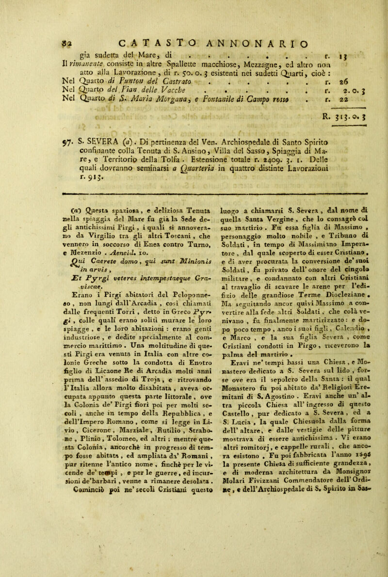 già sudetta del Mare, di ij Il rimanente consiste in altre Spallette macchiose, Mezzagne, ed altro non atto alla Lavorazione , di r. 50. o. 3 esistenti nei sudetti Quarti, cioè : Nel Quarto di Punto» del Castrato r. 26 Nel Quarto del Pian delle Vacche 2. o. } Nel Quarto dì S. Maria Morgana, e Fontanile di Campo rosso . r. 22 R. $1$.©. 3 $7* S. SEVERA (a). Di pertinenza del Ven. Archiospedale di Santo Spirito confinante colla Tenuta di S. Ansino, Villa del Sasso, Spiaggia di Ma- re, e Territorio della Tolfa . Estensione totale r. 2409. 3. 1. Delle quali dovranno seminarsi a Quarteria in quattro distinte Lavorazioni r* 9I3* Ca) Questa spaziosa, e deliziosa Tenuta nella spiaggia del Mare fu già la Sede de- gli antichissimi Pirgi , i quali si annovera- no da Virgilio tra gli altri Toscani , che vennero in soccorso di Enea contro Turno, e Mezenzio . A.eneld, io. Caerete domo, qui sunt Minionis in arvis , Et Pyrgi veteres intempestae que Gra- viscae. Erano i Pirgi abitatori del Peloponne- so , non lungi dall’Arcadia , così chiamati dalle frequenti Torri , detto in Greco Pyr* gì , colle quali erano soliti murare le loro spiagge , e le loro abitazioni : erano genti industriose , e dedite specialmente al com- mercio marittimo . Una moltitudine di que- sti Pirgi era venuta in Italia con altre co- lonie Greche sotto la condotta di Enotro figlio di Licaone Re di Arcadia molti anni prima dell’ assedio di Troja , e ritrovando T Italia allora molto disabitata , aveva oc- cupata appunto questa parte littorale , ove la Colonia de’ Pirgi fiorì poi per molti se- coli , anche in tempo della Repubblica , e dell’Impero Romano , come si legge in Li- vio , Cicerone , Marziale, Rutilio , Strabo- ne , Plinio , Tolomeo, ed altri ; mentre que- sta Colonia, ancorché in progresso di tem- po fosse abitata , ed ampliata da’ Romani , pur ritenne l’antico nome , finché per le vi- cende de’ tempi , e per le guerre , ed incur- sioni de’barbari , venne a rimanere desolata . Cominciò poi ne’secoli Cristiani questo luogo a chiamarsi S. Severa , dal nome di quella Santa Vergine , che lo consagrò col suo martirio . Fu essa figlia di Massimo , personaggio molto nobile , e Tribuno di Soldati , in tempo di Massimiano Impera- tore , dal quale scoperto di esser Cristiano , e di aver procurata la conversione de* suoi Soldati , fu privato dell’ onore del cingolo militare, e condannato con altri Cristiani al travaglio di scavare le arene per l’edi- fizio delle grandiose Terme Diocleziane • Bla seguitando ancor quivi Massimo a con- vertire alla fede altri Soldati, che colà ve- nivano , fu finalmente martirizzato: e do- po poco tempo , anco i suoi figli, Calcndio , e Marco , e la sua figlia Severa , come Cristiani condotti in Pirgo , riceverono la palma del martirio . Eravi ne’ tempi bassi una Chiesa , e Mo- nastero dedicato a S. Severa sul lido , for- se ove era il sepolcro della Santa : il qual Monastero fu poi abitato da’ Religiosi Ere- mitani di S. Agostino . Eravi anche un al- tra piccola Chiesa all’ ingresso di questo Castello , pur dedicato a S. Severa , ed a S. Lucia , la quale Chiesuola dalla forma dell’altare, e dalle vestigie delle pitture mostrava di essere antichissima . Vi erano altri romitorj, e cappelle rurali , che anco- ra esistono . Fu poi fabbricata 1 anno 1 la presente Chiesa di sufficiente grandezza , e di moderna architettura da Monsignor Molari Fivizzani Commendatore dell’ Ordi- ne , e dell’Archiospedale di S. Spirito in Sas*