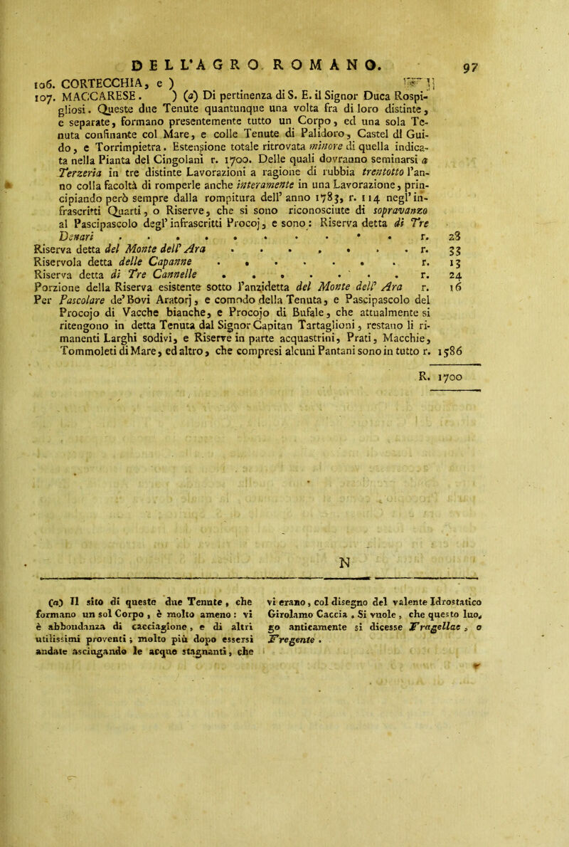 106. CORTECCHIA, e ) IpHl 107. MACCARESE. ) (a) DÌ pertinenza diS. E. il Signor Duca Rospi- gliosi. Queste due Tenute quantunque una volta fra di loro distinte, e separate, formano presentemente tutto un Corpo, ed una sola Te- nuta confinante col Mare, e colle Tenute di Palidoro, Castel di Gui- do, e Torrimpietra. Estensione totale ritrovata minore di quella indica- ta nella Pianta del Cingolanì r. 1700. Delle quali dovranno seminarsi et Terzerìa in tre distinte Lavorazioni a ragione di rubbia trentotto Pan- no colla facoltà di romperle anche interamente in una Lavorazione, prin- cipiando però sempre dalla rompitura dell’anno 1783, r. 114 negl’in- frascritti Quarti, o Riserve, che si sono riconosciute di sopravanzo al Pascipascolo degl’infrascritti Procoj, e sono : Riserva detta di Tre Denari « • • • • r. 28 Riserva detta del Monte dell* Ara •••,».. r. 55 Riservoia detta delle Capanne . • . . . • . r. 13 Riserva detta di Tre Cannelle • • . . . . r. 24 Porzione della Riserva esistente sotto l’anzidetta del Monte dell' Ara r. 16 Per Pascolare de’Bovi Aratorj, e comodo della Tenuta, e Pascipascolo del Procojo di Vacche bianche, e Procojo di Bufale, che attualmente si ritengono in detta Tenuta dal Signor Capitan Tartaglioni, restano li ri- manenti Larghi sodivi, e Riserve in parte acquastrini, Prati, Macchie, Tommoleti di Mare, ed altro, che compresi alcuni Pantani sono in tutto r. 1586 R. 1700 N Ca) Il sito di questo due Tenute , che formano un sol Corpo , è molto ameno : vi è abbondanza di cacciagione, e di altri utilissimi proventi ; molto più dopo essersi andate asciugando le acque stagnanti, che vi erano, col disegno del valente Idrostatico Girolamo Caccia . Si vuole , che questo luo* go anticamente si dicesse JTragellae 3 a ITre gente .