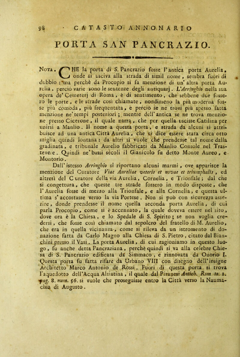 PORTA SAN PANCRAZIO. Nota. HE la porta di S. Pancrazio fosse l’antica porta Aurelia, onde si usciva alla strada di sirail nome , sembra fuori di * dubbio :*ma perchè da Procopio si fa menzione di un’altra porta Au- reiia , perciò varie sono le sentenze degli antiquarj . UArringhio nella sua opera de’ Cerneterj di Roma , è di sentimento, che sebbene due fosse- ro le porte , e le strade così chiamate , nondimeno la più moderna fos- se più comoda, più frequentata, e perciò se ne trovi più spesso fatta menzione ne’tempi posterio.ri ; mentre dell'antica se ne trova menzio- ne presso Cicerone , il quale narra , che per quella uscisse Catilina per unirsi a Manlio . 11 nome a questa porta , e strada da alcuni si attri- buisce ad una antica Città Aurelia, che si dice essere stata circa otto miglia quindi lontana: da altri si vuole che prendesse tal nome dalla gradinata , e tribunale Aurelio fabbricati da Manlio Console nel Tras- teveie. Quindi ne’bassi secoli il Gianicolo fu detto Monte Aureo, e Molitorio. Dali’ istesso Arringhio si riportano alcuni marmi , ove apparisce la menzione del Curatore Viae Aureliae veteris et novae et triumphalis , ed altresì del Curatore della via Aurelia, Cornelia, e Trionfale; dal che si congettura, che queste tre strade fossero in modo disposte, che TAurelia fosse di mezzo alla Trionfale, e alla Cornelia, e questa ul- tima s* accostasse verso la via Portese . Non si può con sicurezza asse- rire , donde prendesse il nome quella seconda porta Aurelia, di cui parla Procopio, come si è accennato, la quale doveva essere nel sito, dove ora è la Chiesa , e lo Spedale di S. Spirito ; se non voglia cre- dersi, che fosse così chiamato dal sepolcro del fratello di M. Aurelio, che era in quella vicinanza-, come si rileva da un istromento di do- nazione fatta da Carlo Magno alla Chiesa di S. Pietro , citato dal Bian- chini presso il Vasi. La porta Aurelia, di cui ragioniamo in questo luo- go , fu anche detta Pancraziana , perchè quindi si va alla celebre Chie- sa di S. Pancrazio edificata ài Simmaco , e rinnovata da Onorio I. Questa porta fu fatta rifare da Urbano Vili con disegno dell’insigne Architetto Marco Antonio de Rossi . Fuori di questa porta si trova l’aquedotto dell’Acqua Alsiatina , il quale dal Piranesi Antich. Rom. to. i. fag. 8. num. $6. si vuole che proseguisse entro la Città verso la Nauma- chia di Angusto.