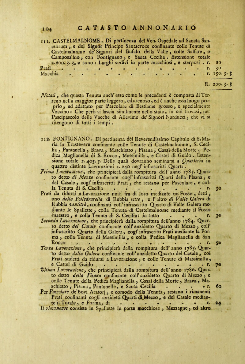 X04 Hi. CASTELMALNOME. Di pertinenza del Ven.Ospedale ad Sancta San. ctorum , e del Signòr Principe Santacroce confinante colle Tenute di Castelmalnome de’Signori del Bufalo della Valle, colle Salfare, o Camposalino, con Fontignano, e Santa Cecilia . Estensione totale r. 200. 3. e sono : Larghi sedivi in parte macchiosi , e sterposi . r. 20 Prati >•■•••••••» • r. jo Macchia »•••••*•■•• • r. ijo» 3* } R. 200. 3. } 7 -, Notasi, che questa Tenuta anch’essa come le precedenti è composta di Ter- reno nella maggior parte leggero 3 ed arenoso, ed è anche essa luogo pro- prio , ed adattato per Pascolare di Bestiame grosso, e specialmente Vaccino: Che però si lascia similmente nello stato, in cui trovasi, per Pascipascolo delle Vacche di Alleviate de’Signori Narducci, che vi si ritengono di tutti i tempi. 3 12. FONTIGNANO , Di pertinenza dèi Reverendissimo Capitolo di S. Ma- ria in Trastevere confinante colle Tenute di Castelmalnome , S. Ceci- lia , Pantanella , Brava , Maschietto , Pisana , Casal della Morte , Pe- dica Maglianella di S. Rocco, Massimilla , e Castel di Guido . Esten- sione totale r. 405. j. Delle quali dovranno seminarsi a Quarteria in quattro distinte Lavorazioni r. 240 negl’ infrascritti Quarti . Trima Lavorazione 3 che principierà dalla rompitura dell’anno 178^. Quar- to detto dì Mezzo confinante cogl’ infrascritti Quarti della Pisana, e del Casale, cogl’infrascritti Prati, che restano per Pascolare, e col- la Tenuta di S. Cecilia r. $0 Prati da ridursi a Lavorazione uniti fra di loro mediante un Fosso, detti, uno della Polledrarella di Rubbia sette , e 1* altro di Valle Galera di Rubbia ventitré3 confinanti coll’infrascritto Quarto di Valle Galera me- diante le Spallette, colla Tenuta di Castelmalnome mediante il Fosso maestro, e colla Tenuta di S. Cecilia: in tutto . * • r. 3© Seconda Lavorazione3 che principierà dalla rompitura dell’anno 1784. Quar- to detto del Casale confinante coll’anzidetto Quarto di Mezzo, coll’ infrascritto Quarto della Galera, cogl’infrascritti Prati mediante la For- ma , colla Tenuta di Massimilla , e colla Pedica Maglianella di San Rocco •• r. Terza Lavorazione 3 che principierà dalla rompitura dell’anno 178 J. Quar- to detto della Galera confinante coll’ anzidetto Quarto del Casale , coi Prati sudetti da ridursi a Lavorazione , e colle Tenute di Massimilla, e Castel di Guido * » . * • . • • . r. 70 Vltima Lavorazione3 che principierà dalla rompitura dell’anno 1786. Quar- to detto della Pisana confinante coll’anzidetto Quarto di Mezzo, e colle Tenute della Pedica Maglianella , Casal della Morte, Brava, Ma- schietto , Pisana, Pantanelle, e Santa Cecilia • . • • r. 60 Per Pascolare de’Bovi Aratorj, e comodo della Tenuta, restano i rimanenti Prati confinanti cogE anzidetti Quarti diJMezzo, e del Casale median- te il Torale, e Forma, di r. 24 Il rimanente consiste in Spallette in parte nocchiose , Mezzagne, ed altro