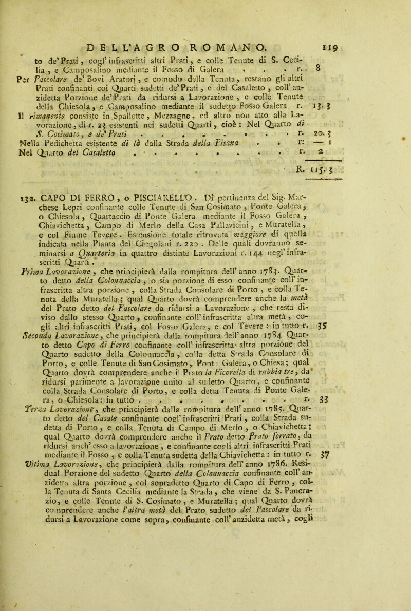 to de5 Prati, cogl’infrascritti altri Prati, c colle Tenute di S. Ceci- lia , e Camposalino mediante il Fosso di Galera • . . r. 8 Per Pascolare de’Bovi Aratorj , e comodo della Tenuta, restano gli altri Prati confinanti coi Quarti sudetti de’ Prati, e del Casaletto , coll’ an- zidetta Porzione de’Prati da ridursi a Lavorazione , e colle Tenute della Chiesola , e Camposalino mediante il sudetto Fosso Galera r. ig. g Il rimanente consiste in Spallette , Mezzagne, ed altro non atto alla La- vorazione, di r. 25 esistenti nei sudetti Quarti, cioè: Nel Quarto dì $. Cosimato, e de’ Prati . . . 3 » • . r. 20. 5 Nella Pedicheita esistente di là dalla Strada della Pisana • • r: — 1 Nel Quarto del Casaletto • ' * • • * • . • • r. 2 ' R. 115. g 132. CAPO DI FERRO , o PISCIARELLO . Dì pertinenza del Sig. Mar- chese Lepri confinante colle Tenute di San Cosimato , Ponte Galera, o Chiesola , Quartaccio di Ponte Galera mediante il Fosso Galera , Chiavichetta , Campo di Merlo della Casa Pallavicini, e Muratella, e col Fiume Tevere . Estensione totale ritrovata maggiore di quella indicata nella Pianta del Cingolani r. 220 . Delle quali dovranno se- minarsi a Quarteria in quattro distinte Lavorazioni r. 144 negl’infra- scritti Quarti. Prima Lavorazione, che principierà dalla rompitura dell’anno 178$* Quar- to detto della Colonnaccia , o sia porzione di esso confinante coll’ in- frascritta altra porzione , colla Strada Consolare di Porto , e colla Te- nuta della Muratella ; qual Qparto dovrà comprendere anche la metà del Prato detto del Pascolare da ridursi a Lavorazione , che resta di- viso dallo stesso Quarto , confinante coll’infrascritta altra metà, co- gli altri infrascritti Prati, col Fos^o Galera, e col Tevere : in tutte f. g5> Seconda Lavorazione, che principierà dalla rompitura dell’anno 1784 Quar- to detto Capo di Ferro confinante coll’ infrascritta* altra porzione del Quarto sudetto della Colonnacdla , coda detta Strada Consolare di Porto, e colle Tenute di San Cosimato, Pont Galera, o Chiesa; qual Quarto dovrà comprendere anche il Prato la Ficcrella di rubbiatres da’ ridursi parimente a lavorazione unito al sudetto Quarto, e confinante colla Strada Consolare di Porto, e colla detta Tenuta di Ponte Gale- ra, o Chiesola: in tutto . . . . « . - » r* lì Terza Lavorazione, che principierà dalla rompitura dell’anno Quar- to detto del Casale confinante cogl’ infrascritti Prati, colla Strada su- detta di Porto, e colla Tenuta di Campo di Merlo, o Chiavichetta; qual Quarto dovrà comprendere anche \\ Prato deno Prato ferrato, da ridursi anch’ esso a lavorazione , e confinante cordi altri infrascritti Prati mediante il Fosso , e colla Tenuta sudetta della Chiavichetta : in tutto r. 37 Vltima Lavorazione, che principierà dalla rompitura dell’anno 1786. Resi- duai Porzione del sudetto Quarto della Colonnaccia confinante coll’ an- zidetta altra porzione , col sopradetto Quarto di Capo di Ferro , col- la Tenuta di Santa Cecilia mediante la Strada , che viene da S. Pancra- zio, e colle Tenute di S. Cosimato, e Muratella; qual Quarto dovrà comprendere anche Y altra metà del Prato sudetto del Pascolare da ri- dursi a Lavorazione come sopraconfinante coll’anzidetta metà, cogli
