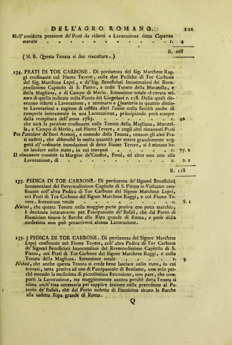 Nell’ anzidetta porzione de’Prati da ridursi a Lavorazione detta Capanna muratu .•»*• •<*» ». .r. 4 r *' R. 268 (N. B. Questa Tenuta sidee rincoltare. ) ——- 154. PRATI DI TOR CARBONE . Di pertinenza del Sig. Marchese Rag- gi confinante col Fiume Tevere , colle due Pediche di Tor Carbone de! Sig. Marchese Lepri, e de’Sig. Beneficiati lnnocenziani del Reve- rendissimo Capitolo di S. Pietro, e colle Tenute della Muratella, e della Magliana, e di Campo di Merlo. Estensione totale ritrovata mU nere di quella indicata nella Pianta del Cingolani r. 118. Delle quali do- vranno ridursi a Lavorazione, e seminarsi a Quarterìa in quattro distia» te Lavorazioni a ragione di rubbia dieci l’anno colla facoltà anche di romperle interamente in una Lavorazione, principiando però sempre dalla rompitura dell’anno 1785. 40 che sarà la porzione confinante colle Tenute della Magliana, Muratel- la, e Campo di Merlo, col Fiume Tevere, e cogli altri rimanenti Prati Per Pascolare de’Bovi Aratorj, e comodo della Tenuta, restano gli altri Pra- ti sudetti, che abbenchè in molta quantità per essere grandemente sog- getti all’ordinarie inondazioni di detto Fiume Tevere, si è stimato be- ne lasciare nello stato, in cui trovansi . . . . „ r. 7$. 2 Il rimanente consiste in Margine de’Confini, Fossi, ed altro non atto alla Lavorazione, di . . . • . . « . . r, 2. 2 R. 118 135. PEDICA DI TOR CARBONE. Di pertinenza de’Signori Beneficiati lnnocenziani del Reverendissimo Capitolo di S. Pietro in Vaticano con- finante coll’altra Pedica di Tor Carbone del Signor Marchese Lepri, coi Prati di Tor Carbone del Signor Marchese Raggi, e col Fiume Te- vere . Estensione totale . • « • •• - .. . . r. 8. 1 Notasi, che questa Tenuta nella maggior parte prativa con poca macchia, è destinata interamente per Pascipascolo de’ Bufali, che dal Porto di Fiumicino tirano le Barche alla Ripa grande di Roma, e però della medesima non può prescriversi, alcuna Lavorazione- 135. i PEDICA DI TOR CARBONE. Di pertinenza del Signor Marchese Lepri confinante col Fiume Tevere, coll’altra Pedica di Tor Carbone de’ Signori Beneficiati lnnocenziani del Reverendissimo Capitolo di S. Pietro, coi Prati di Tor Carbone del Signor Marchese Raggi, e colla Tenuta della Magliana. Estensione totale . « - r. 9 /Votar/, che anche questa Tenutasi crede bene lasciare nello stato, in cui trovasi, tutta prativa ad uso di Pascipascolo di Bestiame, non solo per- chè essendo la medesima di piccolissima Estensione, non pare, che com- porti la Lavorazione, ma maggiormente ancora perchè detta Tenuta si stima anch’ essa necessaria per supplire insieme colla precedente al Pa- scolo de’Bufali, eh è dal Porto sudetto di Fiumicino tirano le Barche alla sudetta Ripa grande di Roma.