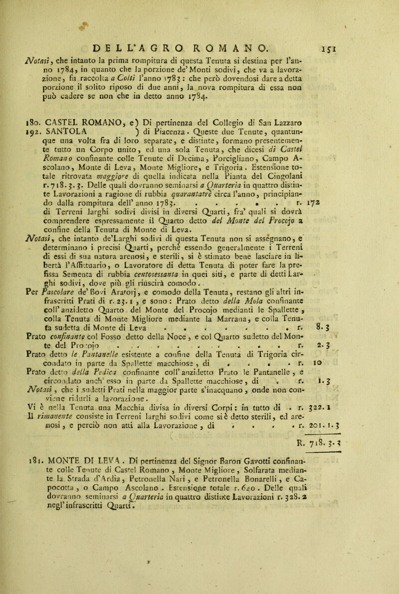 Notasi, che intanto la prima rompitura di questa Tenuta si destina per Tan- no 1784, in quanto che la porzione de’Monti sodivi, che va a lavora- zione, fu raccolta a Colti Tanno 1783 : che però dovendosi dare adotta porzione il solito riposo di due anni, la nova rompitura di essa non può cadere se non che in detto anno 1784. 180. CASTEL ROMANO, e) Di pertinenza del Collegio di San Lazzaro 192. SANTOLA ) di Piacenza. Queste due Tenute, quantun- que una volta fra di loro separate, e distinte, formano presentemen- te tutto un Corpo unito, ed una sola Tenuta, che dicesi di Castel Romano confinante colle Tenute di Decima, Porcigliano, Campo A- scolano. Monte di Leva, Monte Migliore, e Trigoria . Estensione to- tale ritrovata maggiore di quella indicata nella Pianta del Cingolani r. 718. 3. 3. Delle quali dovranno seminarsi a Quarteria in quattro distin- te Lavorazioni a ragione di rubbia quarantatrecirca Tanno, principian- do dalla rompitura dell’anno 5783. . . . • . r. 172 di Terreni larghi sodivi divisi in diversi Quarti, fra’ quali si dovrà comprendere espressamente il Quarto detto del Monte del Proccjo a confine della Tenuta di Monte di Leva. Notasi, che intanto de’Larghi sodivi di questa Tenuta non si assegnano, e determinano i precisi Quarti, perchè essendo generalmente i Terreni di essi di sua natura arenosi, e sterili, si è stimato bene lasciare in li- bertà l’Affittuario, o Lavoratore di detta Tenuta di poter fare la pre- fissa Sementa di rubbia centosessanta in quei siti, e parte di detti Lar- ghi sodivi, dove piò gli riuscirà comodo. Per Pascolare de’Bovi Araforj, e comodo della Tenuta, restano gli altri in- frascritti Prati di r. 23.1 , e sono: Prato detto della Mola confinante coll’anzidetto Quarto del Monte del Procojo medianti le Spallette, colla Tenuta di Monte Migliore mediante la Marrana, e colla Tenu- ta sudetta di Monte di Leva • *....* r. 8. 3 Prato confinante col Fosso detto della Noce , e col Quarto sudetto del Mon- te del Pro :pjo . . . . . * . . . r. 2.3 Prato detto le Pantanelle esistente a confine della Tenuta di Trigoria cir- condato in parte da Spallette macchiose , di * . « . r. IO Prato detto della Pedica confinante coll’ anzidetto Prato le Pantanelle , e circondato anch: esso in parte da Spallette macchiose, di „ r. 1. 3 Notasi, che i sudetti Prati nella maggior parte s’inacquano , onde non con- viene ridurli a lavorazione. Vi è nella Tenuta una Macchia divisa in diversi Corpi: in tutto dì • r. %il.\ Il rimanente consiste in Terreni larghi sodivi come si è detto sterili, ed are- nosi, e perciò non atti alla Lavorazione, di * • • . r. 201. 1.3 R. 718. 3. ? 181. MONTE DI LEV A . Di pertinenza del Signor Baron Gavotti confinan- te colle Tenute di Castel Romano, Monte Migliore, Solfarata median- te la Strada. d’Ardia, Petronella Nari, e Petronella Bonarelli , e Ca- pocotta, o Campo Ascolano. Estensione totale r. 640. Delle quali dovranno seminarsi a Quarteria in quattro distiate Lavorazioni r. 328. z negl’infrascritti Quarti.