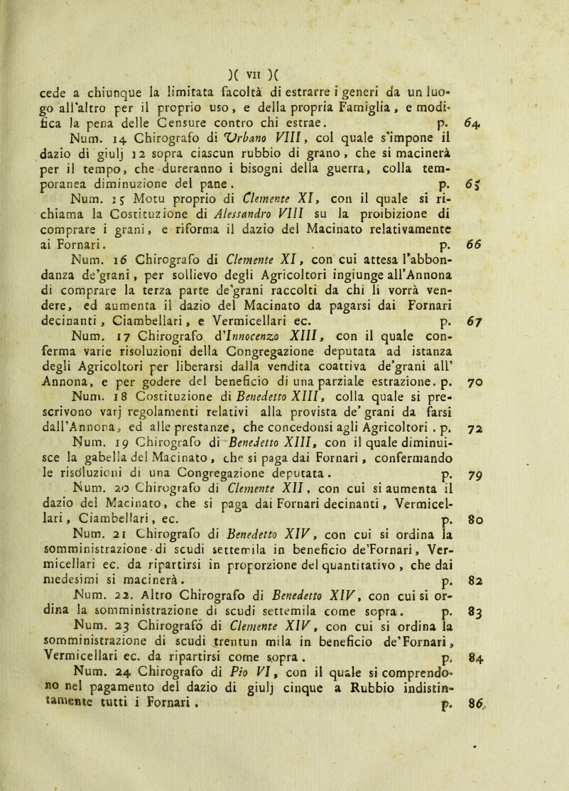 cede a chiunque la limitata facoltà di estrarre i generi da un luo- go alfaltro per il proprio uso, e della propria Famiglia, e modi- fica la pena delle Censure contro chi estrae. p. 54 Num. 14 Chirografo di 'Urbano FUI, col quale s^impone il dazio dì giulj 12 sopra ciascun rubbio di grano, che si macinerà per il tempo, che dureranno i bisogni della guerra, colla tem- poranea diminuzione del pane. p. dj Num. ij Mota proprio di Clemente XI» con il quale si ri- chiama la Costituzione di Alessandro Vili su la proibizione di comprare i grani, e riforma il dazio dei Macinato relativamente ai Pomari. p. 66 Num. 16 Chirografo di Clemente XI, con cui attesa Tabbon- danza de’grani, per sollievo degli Agricoltori ingiunge all’Annona di comprare la terza parte de’grani raccolti da chi li vorrà ven- dere, ed aumenta il dazio del Macinato da pagarsi dai Pomari decinanti, Ciambellari, e Vermicellari ec. p. 67 Num. 17 Chirografo d'innocenzo Xlll, con il quale con- ferma varie risoluzioni della Congregazione deputata ad istanza degli Agricoltori per liberarsi dalla vendita coattiva de’grani all’ Annona, e per godere del beneficio di una parziale estrazione, p. 70 Num. 18 Costituzione di Benedetto Xlll, colla quale si pre- scrivono varj regolamenti relativi alla provista de’ grani da farsi daU’Annona, ed alle prestanze, che concedonsi agli Agricoltori . p. 72 Num. 19 Chirografo di Benedetto Xlll, con il quale diminui- sce la gabella del Macinato , che si paga dai Pomari, confermando le risoluzioni di una Congregazione deputata. p. 79 Num. 20 Chirografo di Clemente Xll, con cui si aumenta il dazio del Macinato, che si paga dai Pomari decinanti, Vermicel- lari, Ciambellari, ec. p. 80 Num. 21 Chirografo di Benedetto XIV, con cui si ordina la somministrazione ■ di scudi setterrila in beneficio de’Pornari, Ver- micellari ec. da ripartirsi in proporzione del quantitativo , che dai medesimi si macinerà. p. 82 Num. 22. Altro Chirografo di Benedetto XIV, con cui sì or- dina la somministrazione di scudi settemila come sopra. p. 83 Num. 23 Chirografo di Clemente XIV, con cui si ordina la somministrazione di scudi trentun mila in beneficio de’Fornari, Vermicellari ec. da ripartirsi come s.opra . p. 84 Num. 24 Chirografo di Pio VI, con il quale si comprendo- no nel pagamento del dazio di giulj cinque a Rubbio indistin- tamente tutti i Pomari. p, 26,.