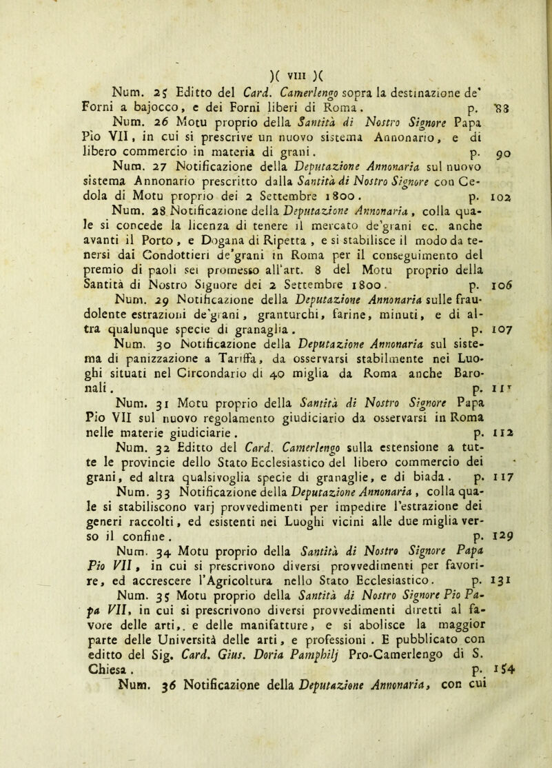 Num. 2J Editto del Card. Camerlengo so'pvs. h dcsnnizione òq Forni a bajocco, e dei Forni liberi di Roma. p, Niim. 26 Motu proprio della Santità di Nostro Signore Papa Pio VII, in cui si prescrive un nuovo sistema Annonario, e di libero commercio in materia di grani. p. Nura. 27 Notificazione della Deputazione Annonaria sul nuovo sistema Annonario prescritto didoL Santità di Nostro Signore dola di Motu proprio dei 2 Settembre i8oo. p. Num. 2S^Notiiic2LZìonù dcìh Deputazione Annonaria , colla qua- le si concede la licenza di tenere il mercato de’grani ec. anche avanti il Porto , e Dogana di Ripetta , e si stabilisce il modo da te- nersi dai Condottieri de*grani in Roma per il conseguimento del premio di paoli sei promesso alTart. 8 del Motu proprio della Santità di Nostro Signore dei 2 Settembre 1800. p. Num. 29 Notificazione della Deputazione Annonaria sulle frau- dolente estrazioni de'giani, granturchi, farine, minuti, e di al- tra qualunque specie di granaglia . p. Num. 30 Notificazione della Deputazione Annonaria sul siste- ma di panizzazione a Tariffa, da osservarsi stabilmente nei Luo- ghi situati nel Circondario di 40 miglia da Roma anche Baro- nali . p. Num. 31 Motu proprio della Santità di Nostro Signore Papa Pio VII sul nuovo regolamento giudiciario da osservarsi in Roma nelle materie giudiciarie . p. Num. 32 Editto del Card. Camerlengo sulla estensione a tut- te le provincie dello Stato Ecclesiastico del libero commercio dei grani, ed altra qualsivoglia specie di granaglie, e di biada. p. Num. 33 NotidcsiZìone dcìh Deputazione Annonaria i colla qua- le si stabiliscono varj provvedimenti per impedire l’estrazione dei generi raccolti, ed esistenti nei Luoghi vicini alle due miglia ver- so il confine . p. Num. 34 Motu proprio della Santità di Nostro Signore Papa Pio VII, in cui si prescrivono diversi provvedimenti per favori- re, ed accrescere l’Agricoltura nello Stato Ecclesiastico. p. Num. 35 Motu proprio della Santità di Nostro Signore Pio Pa- pa Vili in cui si prescrivono diversi provvedimenti diretti al fa- vore delle arti,, e delle manifatture, e si abolisce la maggior parte delle Università delle arti, e professioni . E pubblicato con editto del Sig. Card» Gius. Dorìa Pamphilj Pro-Camerlengo di S. Chiesa. p. ^ Num. 36 Notificazione della Deputazione Annonaria, con cui 90 102 lo5 107 IX^ II2 I 17 129 131 i?4