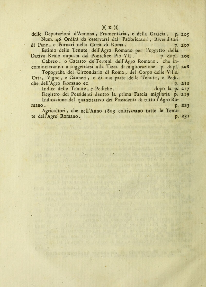 delle Deputazioni d’Annona, Frumentaria, e della Grascia, p. 203^ Num. 46 Ordini da osservarsi dai Fabbricatori, Rivenditori di Pane , e Pomari nella Città di Roma. • p. 207 Estimo delle Tenute dell’Agro Romano per l’oggetto della Dativa Reale imposta dal Pontefice Pio VII . p. dupL 20f Cabreo, o Catasto de’Terreni dell’Agro Romano, che in- comincieranno a soggettarsi alla Tassa di migliorazione. p. dupl. 208 Topografia del Circondario di Roma, del Corpo delle Ville, Orti, Vigne, e Canneti, e di una parte delle Tenute, e Pedi- che dell’Agro Romano ec. p. 211 Indice delle Tenute, e Pediche i dopo la p. 217 Registro dei Possidenti dentro la prima Fascia migliarla p. 219 Indicazione del quantitativo dei Possidenti di tutto TAgro Ro- mano . p. 223 Agricoltori, che nell’Anno 1803 coltivavano tutte le Tenu- te dell’Agro Romano. p. 231