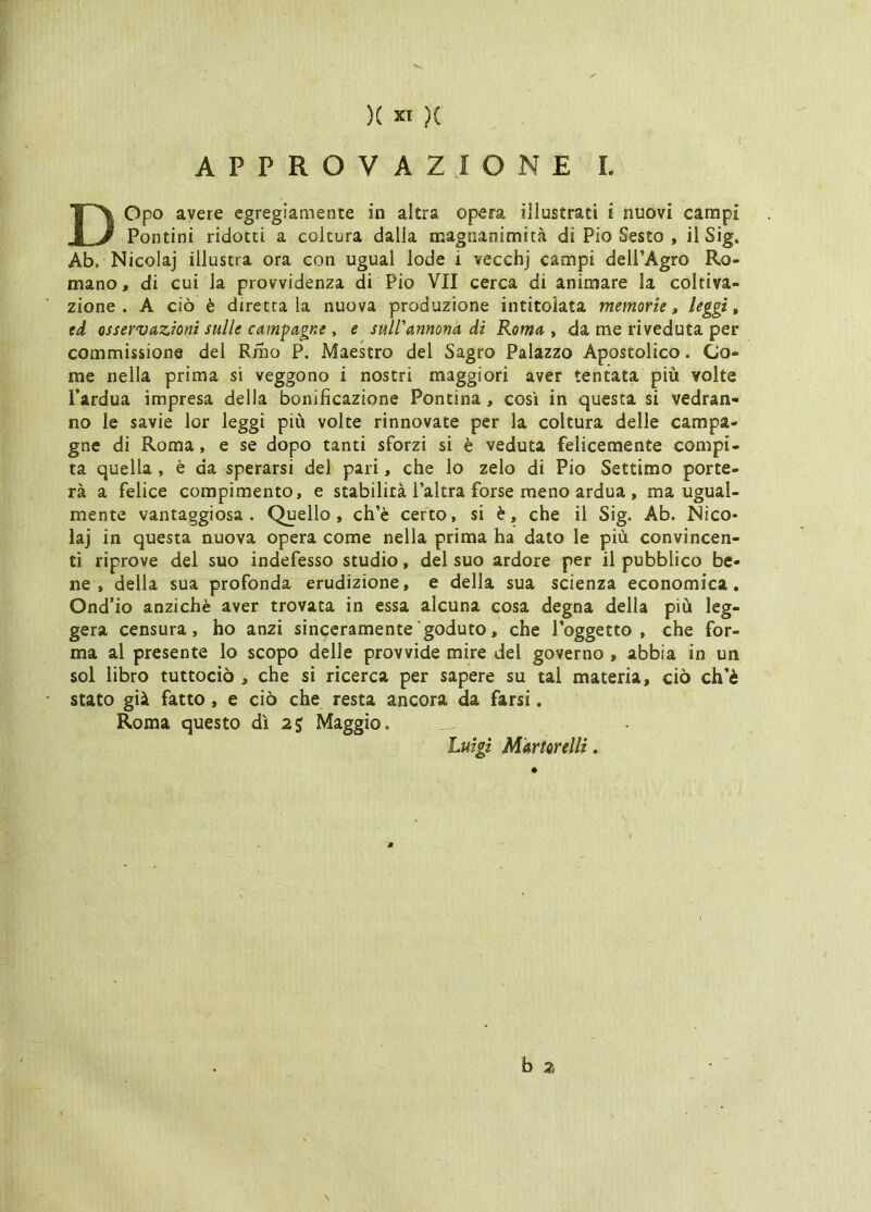 K xt )( APPROVAZIONE I. DOpo avere egregiamente in altra opera illustrati i nuovi campi Pontini ridotti a coltura dalla magnanimità di Pio Sesto , il Sig. Ab. Nicola] illustra ora con ugual lode i vecchj campi deii’Agro Ro- mano, di cui la provvidenza di Pio VII cerca di animare la coltiva- zione . A ciò è direttala nuova produzione intitolata memorie, leggi, tà osservazioni sulle campagne , e suirannonà di Roma , da me riveduta per commissione dei Rmo P. Maekro del Sagro Palazzo Apostolico. Co- me nella prima si veggono i nostri maggiori aver tenuta più volte l’ardua impresa della bonificazione Pontina, così in questa si vedran- no le savie lor leggi più volte rinnovate per la coltura delle campa- gne di Roma, e se dopo tanti sforzi si è veduta felicemente compi- ta quella, è da sperarsi del pari, che lo zelo di Pio Settimo porte- rà a felice compimento, e stabilità l’altra forse meno ardua , ma ugual- mente vantaggiosa. Quello, ch’è certo, si è, che il Sig. Ab. Nico- la] in questa nuova opera come nella prima ha dato le più convincen- ti riprove del suo indefesso studio, del suo ardore per il pubblico be- ne , della sua profonda erudizione, e della sua scienza economica, Ond’io anziché aver trovata in essa alcuna cosa degna della più leg- gera censura, ho anzi sinceramente goduto, che Poggetto , che for- ma al presente lo scopo delle provvide mire del governo , abbia in un sol libro tuttociò , che si ricerca per sapere su tal materia, ciò ch’è stato già fatto, e ciò che resta ancora da farsi. Roma questo dì Maggio. Luigi Martorelli. h 2 \