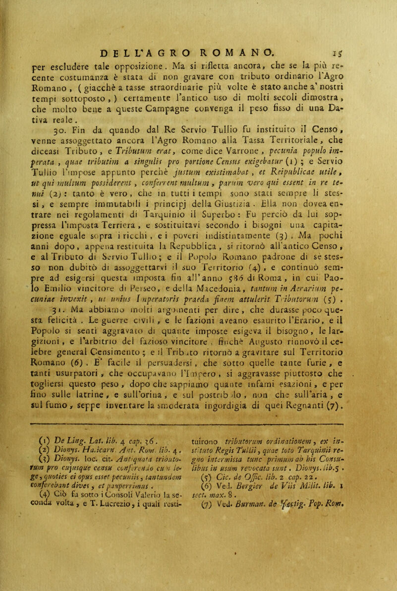 per escludere tale opposizione. Ma si rifletta ancora, che se la più re- cente costumanza è stata di' non gravare con tributo ordinario l'Agro Romano, ( giacché a tasse straordinarie più volte è stato anche a’nostri tempi sottoposto,) certamente l’antico uso di molti secoli dimostra, che molto bene a queste Campagne convenga il peso fisso di una Da- tiva reale . 30. Fin da quando dal Re Servio Tullio fu instituito il Censo, venne assoggettato ancora l’Agro Romano alla Tassa Territoriale, che diceasi Tributo, q Tributum eraty come dice Varrone , pecunia populo im- perata , quae trìbutim a singulis pro portione Census exigebatur {i) ; e Servio Tullio Fimpose appunto perchè justum existimabat, et Reipublicae utile, tit qui multum possiderent, conferrent multum, parum vero qui essent in re te- mii (2); tanto è vero, che in tutti i tempi sono stati sempre li stes- si, e sempre immutabili i principi della Giustizia . Ella non dovea en- trare nei regolamenti di Tarquinio il Superbo : Fu perciò da lui sop- pressa Timposta Terriera , e sostituitavi secondo i bisogni una capita- zione eguale scpra i ricchi , e i poveri indistintamente (3) , Ma pochi anni dopo, appena restituita la Repubblica , si ritornò alfantico Censo , e al Tributo di Servio Tullio ; e il Popolo Romano padrone di sè stes- so non dubitò di assoggettarvi il suo Territorio ''4), e continuò sem- pre ad esigersi questa imposta fin all’anno di Roma , in cui Pao- lo E milio vincitore di Peiseo, e della Macedonia, tantum in Aerarium pe- cuniae invexit , ut unius I nperatoris praeda finem attulerit Tributorum (J) . 31. Ma abbiamo molti argomenti per dire, che durasse poco que- sta felicità . Le guerre civili, e le fazioni aveano esaurito PErarìo, e il Popolo si sentì aggravato di quante imposte esigeva il bisogno, le lar- gizioni, e Parbitrio del fazioso vincitore . finche Augusto rinnovò il ce- lebre generai Censimento ; e il Trib uto ritornò a gravitare sul Territorio Romano (6), E' facile il persuadersi, che sotto quelle tante furie, e tanti usurpatori, che occupav^ano flmpero, si aggravasse piuttosto che togliersi questo peso, dopo che sappiamo quante infami esazioni, e per fino sulle latrine, e sull’orina, e sul postnb )lo , non che suU’aria , e sul fumo , Seppe inventare la smoderata ingordigia di quei Regnanti (7). (1) De Lhg. Lai. lib. 4 cap. ^6. (2) Dionys, HaJearn. knt. Roni Uh. 4. (fi) Dìottys. loc. cit. Antiquata trìhuto- fum prò cajusque censu confirenJo cu n le- ge .y quoties ei opus esset pecuniis, tantundem cortfeirebant dives, et pauperrimus . (4) Ciò fu sotto i Consoli Valerio la se- tuirono tributorum ordinationem y ex in- stituto Regis Tullii y quae toto Tarquinii re- gno intermissa tunc primum ab his Consu- libus in usum revocata sunt. Dionys.lib.% . (fi) Cic. de Ojfic. lib. 2 cap. 22, (6) Vei. Bergier de Viis MHit. lib. 1 seeté max^ 8.