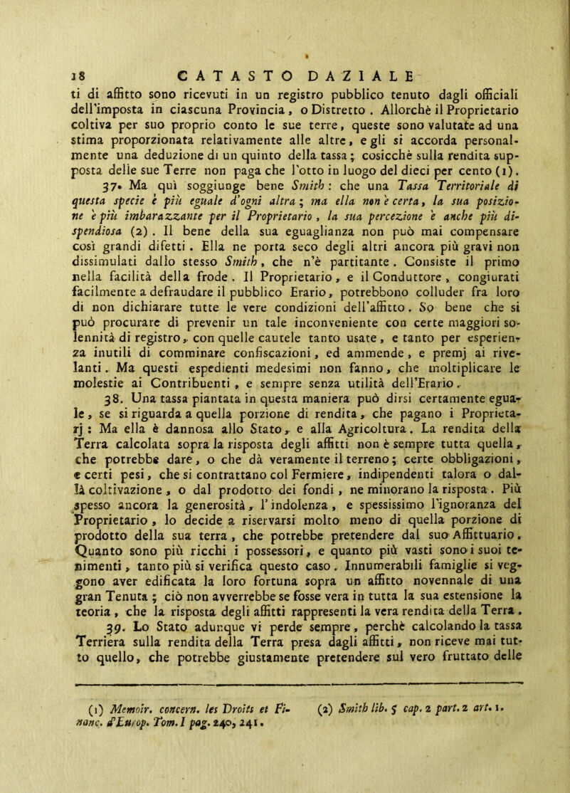 ti di affitto sono ricevuti in un registro pubblico tenuto dagli officiali deirimposta in ciascuna Provincia, o Distretto . Allorché il Proprietario coltiva per suo proprio conto le sue terre, queste sono valutate ad una stima proporzionata relativamente alle altre, egli si accorda personal- mente una deduzione di un quinto della tassa; cosicché sulla rendita sup- posta delie sue Terre non paga che l’otto in luogo del dieci per cento (i). 37* Ma qui soggiunge bene Smith : che una Tassa Territoriale di questa specie è più eguale d'ogni altra ‘ ma ella non e certa, la sua posizio- ne e più imbarazzante per il Proprietario , la sua percezione e anche più di- spendiosa (2) . Il bene della sua eguaglianza non può mai compensare così grandi difetti . Ella ne porta seco degli altri ancora più gravi non dissimulati dallo stesso Smith , che n’è partitante . Consiste il primo nella facilità della frode. Il Proprietario, e il Conduttore , congiurati facilmente a defraudare il pubblico Erario, potrebbono colluder fra loro di non dichiarare tutte le vere condizioni deiraffitto. So bene che si può procurare di prevenir un tale inconveniente con certe maggiori so- lennità di registro, con quelle cautele tanto usate, e tanto per esperienr 2a inutili di comminare confiscazioni, ed ammende, e premj ai rive- lanti , Ma questi espedienti medesimi non fanno, che moltiplicare le molestie ai Contribuenti , e sempre senza utilità delTErario.. 38, Una tassa piantata in questa maniera può dirsi certamente egua- le , se si riguarda a quella porzione di rendita, che pagano i Proprieta- rj ; Ma ella è dannosa allo Stato, e alla Agricoltura. La rendita della Terra calcolata sopra la risposta degli affitti non è sempre tutta quella, che potrebbe dare, o che dà veramente il terreno; certe obbligaaioni, c certi pesi, che si contrattano col Fermiere, indipendenti talora o dal- li coltivazione , o dal prodotto dei fondi, ne minorano la risposta . Più spesso ancora la generosità, Tindolenza, e spessissimo l’ignoranza del Proprietario , lo decide a riservarsi molto meno di quella porzione di prodotto della sua terra, che potrebbe pretendere dal suo Affittuario. Quanto sono più ricchi i possessori, e quanto più vasti sono i suoi tc- nimenti, tanto più si verifica questo caso. Innumerabili famiglie si veg- gono aver edificata la loro fortuna sopra un affitto novennale di una gran Tenuta ; ciò non avverrebbe se fosse vera in tutta la sua estensione la teoria , che la risposta degli affitti rappresenti la vera rendita della Terra. ^9. Lo Stato adunque vi perde sempre , perché calcolando la tassa Terrièra sulla rendita della Terra presa dagli affitti, non riceve mai tut- to quello, che potrebbe giustamente pretendere sul vero fruttato delle (i) Mtmoir. concern. Ics Troìts et F;‘- (2) Smith Ub. J cap,i pari, 2 art*\.