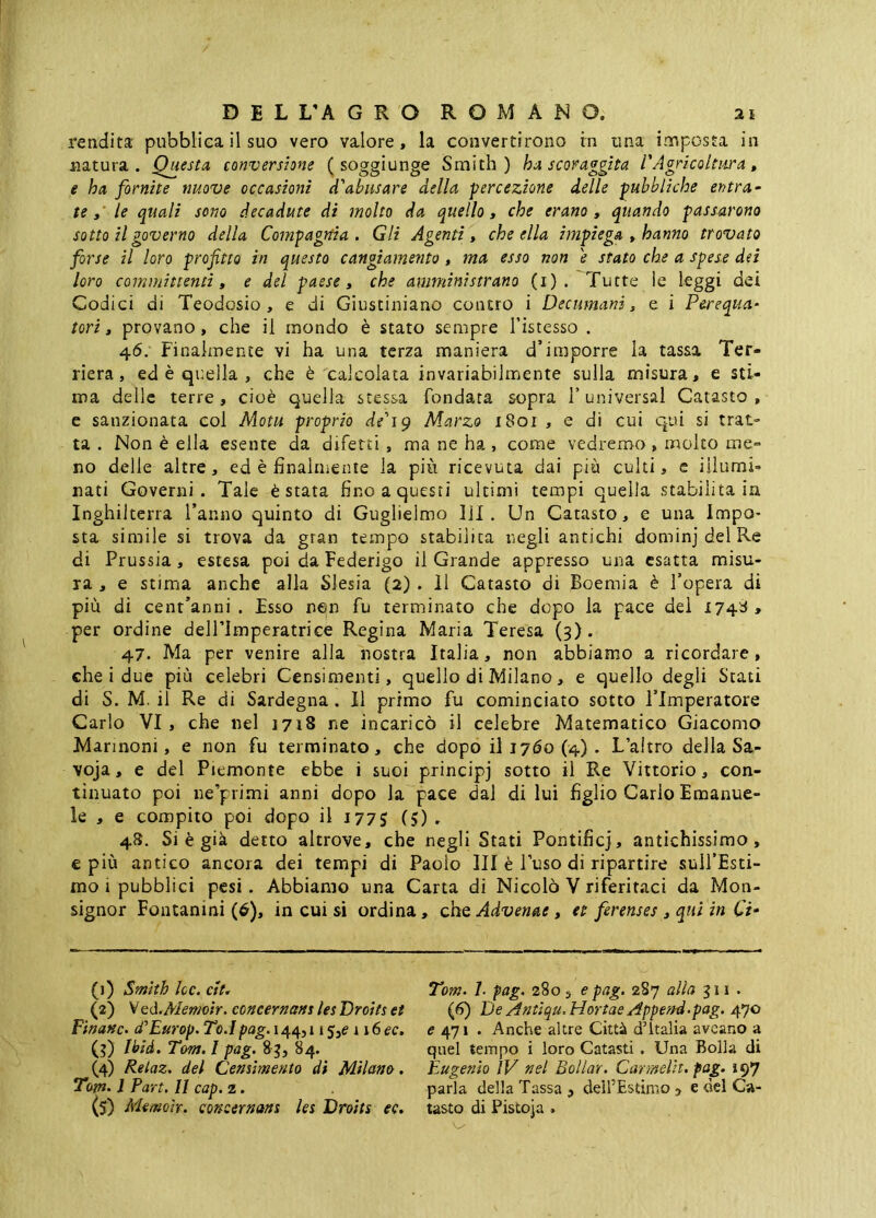 rendita pubblica il suo vero valore, la convertirono irn una imposta in natura. Questa conversione ( soggiunge Smith) ha scoraggita l'Agricoltura, e ha fornite nuove occasioni d'abusare della percezione delle pubbliche entra- tele quali sono decadute di molto da quello, che erano, quando passarono sotto il governo della Compagnia. Gli Agenti, che ella impiega , hanno trovato forse il loro profitto in questo cangiamento, ma esso non e stato che a spese dei loro committenti, e del paese, che amministrano (i) . Tutte le leggi dei Codici di Teodosio, e di Giustiniano contro i Decumani, e i Perequa- tori, provano, che il mondo è stato sempre l’istesso . 46. Finalmente vi ha una terza maniera d’imporre la tassa Ter- riera, ed è quella , che è calcolata invariabilmente sulla misura, e sti- ma delle terre, cioè quella stessa fondata sopra l’universal Catasto, e sanzionata col Motu proprio de'ig Marzo i8oi , e di cui qui si trat- ta . Non è ella esente da difetti , ma ne ha , come vedremo , molto me- no delle altre, ed è finalmente la più ricevuta dai più culti, c illumi- nati Governi. Tale è stata fino a questi ultimi tempi quella stabilitala Inghilterra l’anno quinto di Guglielmo 111. Un Catasto, e una Impo- sta simile si trova da gran tempo stabilita negli antichi dominj del Re di Prussia, estesa poi da Federigo il Grande appresso una esatta misu- ra , e stima anche alla Slesia (2) . 11 Catasto di Boemia è l’opera di più dì cent’anni . Esso nejn fu terminato che dopo la pace dei 1748 , per ordine delPlmperatrice Regina Maria Teresa (3). 47. Ma per venire alla nostra Italia, non abbiamo a ricordare, che i due più celebri Censimenti, quello di Milano, e quello degli Stati di S. M. il Re di Sardegna. Il primo fu cominciato sotto l’Imperatore Carlo VI, che nel i7ì8 ne incaricò il celebre Matematico Giacomo Marinoni, e non fu terminato, che dopo il 1760 (4). L’altro della Sa- voja, e del Piemonte ebbe i suoi principj sotto il Re Vittorio, con- tinuato poi ne’primi anni dopo la pace dal di lui figlio Cario Emanue- le , e compito poi dopo il 1775 (5) - 4S. Si è già detto altrove, che negli Stati Pontificj, antichissimo, € più antico ancora dei tempi di Paolo III è l’uso di ripartire sull’Esci- mo i pubblici pesi. Abbiamo una Carta di Nicolò V riferitaci da Mon- signor Fontanini (6), in cui si ordina, che Advenae, et ferenses, qui in Ci- (1) Smith he. cit^ VQà.Meniotr. concernam les Droits et Fìnanc. cCEurop. To.l pag. 144,115,^ 116 ec, (3) Ibid. Tom. I pag. 8 3, 84. (4) Relaz. del Censimento di Milano. Tom. 1 Pari. II cap. 2. (s) Memoh. concernam les Droits ec. Tom. 7. fag. 280 5 e pag. 287 alla $ii . (6) De Antìqu. Hortae Appe?H.pag. 470 471 . Anche altre Città d’Italia aveano a quel tempo i loro Catasti . Una Bolla di Eugenio ìV nel Bollar. Carmelit. fag. 197 parla della Tassa , delfEstimo 5 e del Ca- tasto di Pistoja .