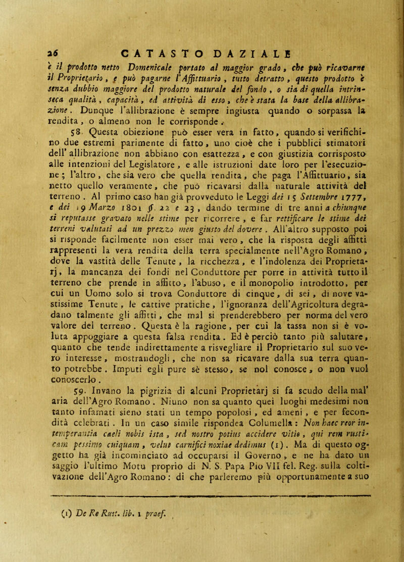 e il prodotto netto Domenicale portato al maggior grado, che può ricavarne il Proprietario , / può pagarne l'Affittuario , tutto detratto , questo prodotto e senza dubbio maggiore del prodotto naturale del fondo , o sia di quella intrin- seca qualità , capacità, ed attività dì esso, che e stata la base della allibra- zione. Dunque Tallibrazione è sempre ingiusta quando o sorpassa la rendita, o almeno non le corrisponde 58. Questa obiezione può esser vera in fatto, quando si verifichi- no due estremi parimente di fatto, uno cioè che i pubblici stimatori deir allibrazione non abbiano con esattezza, e con giustizia corrisposto alle intenzioni del Legislatore , e alle istruzioni date loro per Tesecuzio- ne ; Taltro , che sia vero che quella rendita, che paga l’ÀlBttuario, sia netto quello veramente, che può ricavarsi dalla naturale attività del terreno . Al primo caso han già provveduto le Leggi dei i 5 Settembre i777w e dei Marzo i8oi jf. 22 ? 23 , dando termine di tre senni a chiunque si reputasse gravato nelle stime per ricorrere , e far rettificare le stime dei terreni valutati ad un prezzo nien giusto del dovere . Alfaltro supposto poi si risponde facilmente non esser mai vero , che la risposta degli affitti rappresenti la vera rendita della terra specialmente nell’Agro Romano, dove la vastità delle Tenute , la ricchezza, e l’indolenza dei Proprietà- rj, la mancanza dei fondi nel Conduttore per porre in attività tutto il terreno che prende in affitto, l’abuso, e il monopolio introdotto, per cui un Uomo solo si trova Conduttore di cinque, di sei, di nove va- stissime Tenute , le cattive pratiche , l’ignoranza deU’Agricoltura degra- dano talmente gli affitti, che mal si prenderebbero per norma del vero valore del terrena. Questa è la ragione, per cui la tassa non si è vo- luta appoggiare a questa falsa rendita. Ed è perciò tanto più salutare, quanto che tende indirettamente a risvegliare il Proprietario sul suo ve- ro interesse, mostrandogli, che non sa ricavare dalla sua terra quan- to potrebbe. Imputi egli pure sè stesso, se noi conosce, o non vuol conoscerlo. 59. Invano la pigrizia di alcuni Proprietarj si fa scudo della mal’ aria dell’Agro Romano . Niuno non sa quanto quei luoghi medesimi non tanto infamati sieno stati un tempo popolosi , ed ameni , e per fecon- dità celebrati. In un caso simile rispondea Columella: Non haec reor in- temperantia caeli nobis ista , sed nostro potius accidere vitis , qui rem rusti* cani pessimo cuiquam, velut carnifici noxiae dedimus (i). Ma di questo og- getto ha già incominciato ad occuparsi il Governo , e ne ha dato un saggio l’ultimo Motu proprio di N. S. Papa Pio VII fel. Reg. sulla colti- vazione dell’Agro Romano ; di che parleremo più opportunamente a suo (1) De Re Rust. Uh, 1 praef.