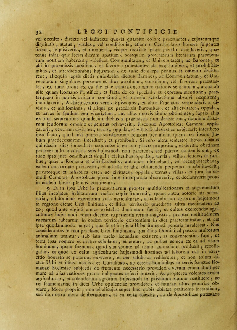 vel occulte , directe vel indirecte quovis quaesito colore prae-tantes, cujuscumque dignitatis , status , gradus , vel conditionis, etiam si Car.ii ja’atus honore fulgentes forent, requisiverit, et monueriteisque ristricte p'ae:ipienJo uiAulaverit, qua- tenus infra quindeci n dierum spatium , postquam pos-.crioru ii literaru.n praedicta- rum notitiam haberent, videlicet Communitates, et U li/ersitates , ac Barones, et alii in praemissis auxilium, et favorem praestantes ab empuonibus , et prohibitio- nibus , et interdictionibus hujusmodi, ex tunc deinceps penitus et omnino desiste- rent, alioquin lapsis dictis quindecim diebus Barones, ac Communitatum , et Uai« versitatum singulares personas et alios auxilium, con'ilium, vel fa'orem praestan- tes, ex tunc prout ex ea die et c contra excomrnunicaiiimis scnt.'ntiam , aqua ab alio quam Romano Pontifice , et facta de eo speciali, et expressa mentione, prae- terquam in mortis articulo constituti , et praevia satisfactione absolvi nequirent, innodaverit, Archiepiscopos vero , Ppiscopos , et alios Praelatos suspenderit a di- vinis , et nihilominus, si aliqui ex praedictis Baronibus, et alii civitates, oppida, et terras in feudum seu vicariatum , aut alias quovis titulo obtinentes , lapsis aliis extunc sequeqtibus quindecim diebus a praemissis non desisterent, dominio dicto- rum feudorum omnino et penitus privaverit , Fiscoque Apostolicae Camerae appli- caverit , et eorum civitates , terras, oppida, et villas Ecclesiastico subjecerit interdicto ipso facto , quod nisi praevia satisfactione relaxari per alium quam per ipsum Ju- lium praedecessorem interdixit, et prohibuit. Si vero ultra semestre dictos ulti#ios quindecim dies immediate sequentes in eoi um pravo proposito, et duritia obstinate perseverando maridatis suis hujusmodi non parerent, sed parere conten lerent, ex tunc ipso jure omnibus et singulis civitatibus oppidis, ter-js , villis, fendis, et juri- bus, quae a Romana et aliis Ecclesiis, aut alias obtinebant, vel recognoscebant, eadem auctoritate privaverit, et ad illa et alia obtinenda perpetuo inhabilitaverit, privatosque et inhabiles esse, ac civitates, oppida, terras, villas, et jura hujus- modi Camerae Apostolicae pleno jure incorporata decreverit, et declaraverit prout in eisdem literis plenius continetur ? 5. Et in ipsa Urbe in praesentiarum propter multiplicationem et augumentum illius incolatus habitatorum major copia frumenti , quam antea notorie sit neces- saria, nihilominus exercitium artis agriculturae, et colendorum agrorum hujusmodi in regione dictae Urbi finitima , et illius territorio praedictis ultra medietatem ab co, quod ante vigiliti annos existebat diminutum fuerit, et cultus ej^ercendae agri- culturae hujusmodi etiam dicente experientia rerum magistra , propter multitudinem vaccarum rubearum in eodem territorio existentiurr. in dies praetermittatur , et ars ipsa quodammodo pereat; qua fit ut in dicta Urbe frumenti penuria invalescat,. Nos considerantes terram praefatae Urbi finitimam, qua illius Domi n ad pascua multorum animalium utuntur, sub isto caelo fecundam exisrere , et convenientius fore, ut terra ipsa vomere et aratro scindatur, et aretur, ac potius semen ex ea ad usum hominum, quam foenum , quod sua sponte ad usum animalium produxit, recolli- gatur, et quod ex cultu agriculturae hujusmodi homines ad laborem nati in exer- citio honesto se poterunt exercere , et aer salubrior redderetur , et non solum di- ctae Urbi et illius incolis, et Curialibus, ac ceteris hominibus in terris Sanctae Ro- manae Ecclesiae subjectis de frumento necessario provideri, verum etiam illud pei* mare ad alias nationes grano indigentes referri poterit. Ac propterea volentes artem agriculturae , et colendorum agrorum hujusmodi in pristinum statum restituere , ac rei frumentariae in dicta Urbe opulentiae providere , et futurae illius penuriae ob- viare , Motu proprio, non ad ulicujus super hoc nebis oblatae petitionis instantiam, sed de nostra mera deliberatione, et ex certa scieatia > ac de Apostolicae potestatis